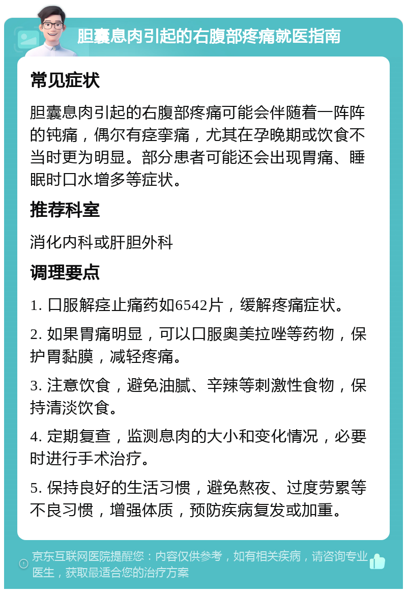 胆囊息肉引起的右腹部疼痛就医指南 常见症状 胆囊息肉引起的右腹部疼痛可能会伴随着一阵阵的钝痛，偶尔有痉挛痛，尤其在孕晚期或饮食不当时更为明显。部分患者可能还会出现胃痛、睡眠时口水增多等症状。 推荐科室 消化内科或肝胆外科 调理要点 1. 口服解痉止痛药如6542片，缓解疼痛症状。 2. 如果胃痛明显，可以口服奥美拉唑等药物，保护胃黏膜，减轻疼痛。 3. 注意饮食，避免油腻、辛辣等刺激性食物，保持清淡饮食。 4. 定期复查，监测息肉的大小和变化情况，必要时进行手术治疗。 5. 保持良好的生活习惯，避免熬夜、过度劳累等不良习惯，增强体质，预防疾病复发或加重。