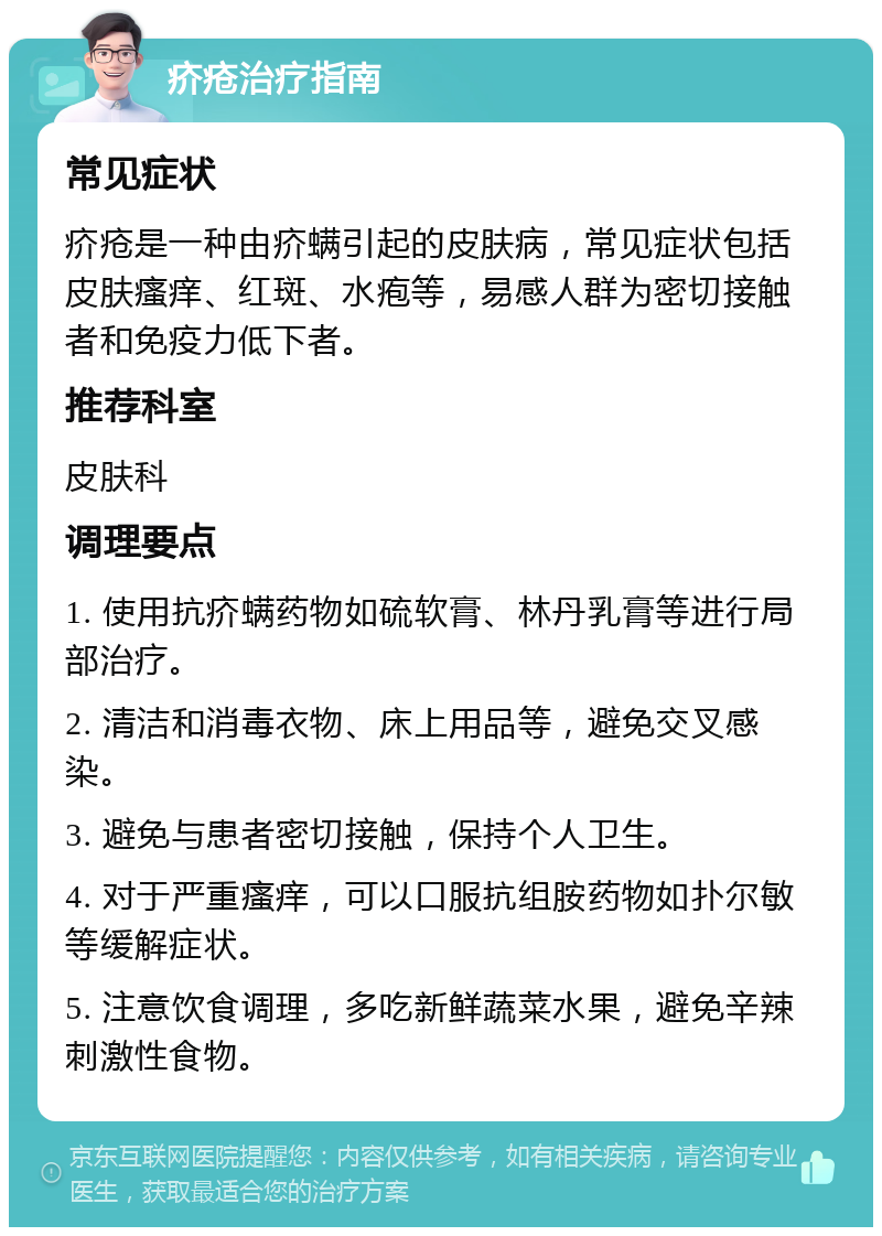 疥疮治疗指南 常见症状 疥疮是一种由疥螨引起的皮肤病，常见症状包括皮肤瘙痒、红斑、水疱等，易感人群为密切接触者和免疫力低下者。 推荐科室 皮肤科 调理要点 1. 使用抗疥螨药物如硫软膏、林丹乳膏等进行局部治疗。 2. 清洁和消毒衣物、床上用品等，避免交叉感染。 3. 避免与患者密切接触，保持个人卫生。 4. 对于严重瘙痒，可以口服抗组胺药物如扑尔敏等缓解症状。 5. 注意饮食调理，多吃新鲜蔬菜水果，避免辛辣刺激性食物。