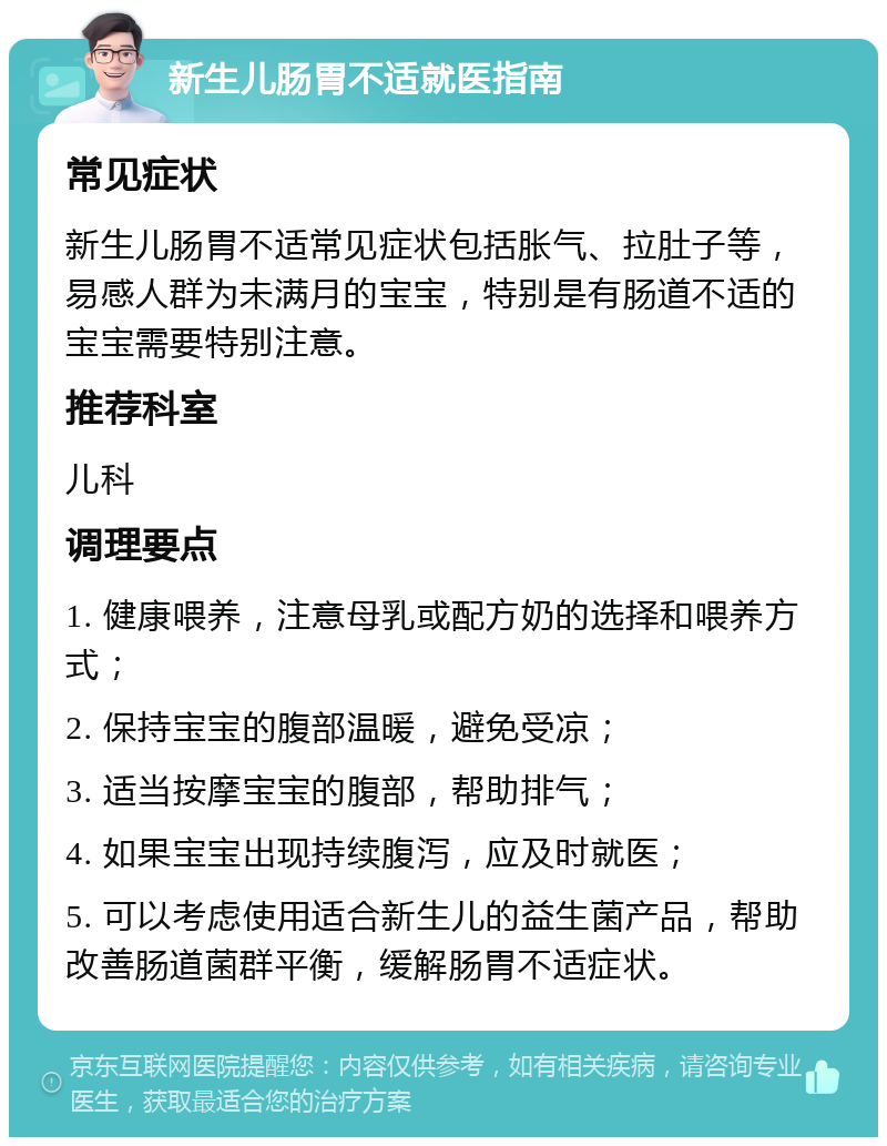 新生儿肠胃不适就医指南 常见症状 新生儿肠胃不适常见症状包括胀气、拉肚子等，易感人群为未满月的宝宝，特别是有肠道不适的宝宝需要特别注意。 推荐科室 儿科 调理要点 1. 健康喂养，注意母乳或配方奶的选择和喂养方式； 2. 保持宝宝的腹部温暖，避免受凉； 3. 适当按摩宝宝的腹部，帮助排气； 4. 如果宝宝出现持续腹泻，应及时就医； 5. 可以考虑使用适合新生儿的益生菌产品，帮助改善肠道菌群平衡，缓解肠胃不适症状。