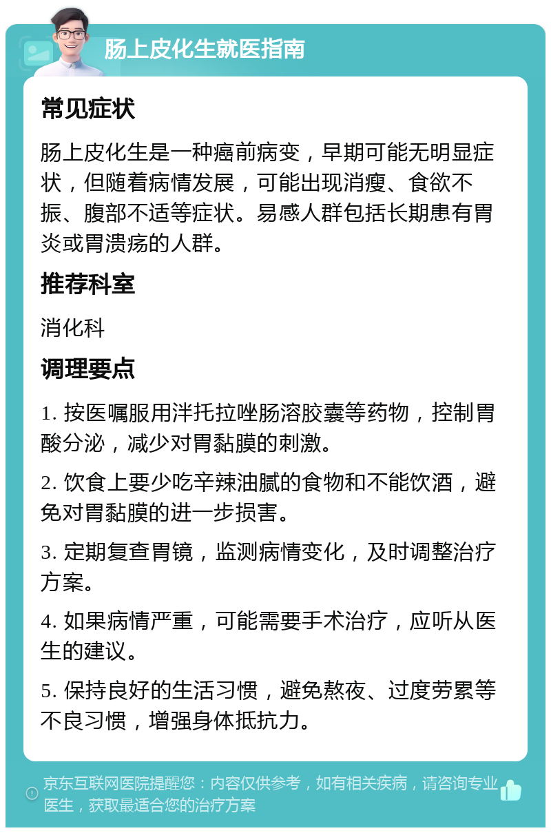 肠上皮化生就医指南 常见症状 肠上皮化生是一种癌前病变，早期可能无明显症状，但随着病情发展，可能出现消瘦、食欲不振、腹部不适等症状。易感人群包括长期患有胃炎或胃溃疡的人群。 推荐科室 消化科 调理要点 1. 按医嘱服用泮托拉唑肠溶胶囊等药物，控制胃酸分泌，减少对胃黏膜的刺激。 2. 饮食上要少吃辛辣油腻的食物和不能饮酒，避免对胃黏膜的进一步损害。 3. 定期复查胃镜，监测病情变化，及时调整治疗方案。 4. 如果病情严重，可能需要手术治疗，应听从医生的建议。 5. 保持良好的生活习惯，避免熬夜、过度劳累等不良习惯，增强身体抵抗力。