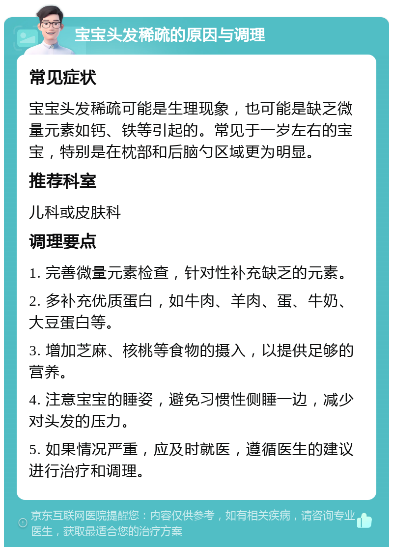 宝宝头发稀疏的原因与调理 常见症状 宝宝头发稀疏可能是生理现象，也可能是缺乏微量元素如钙、铁等引起的。常见于一岁左右的宝宝，特别是在枕部和后脑勺区域更为明显。 推荐科室 儿科或皮肤科 调理要点 1. 完善微量元素检查，针对性补充缺乏的元素。 2. 多补充优质蛋白，如牛肉、羊肉、蛋、牛奶、大豆蛋白等。 3. 增加芝麻、核桃等食物的摄入，以提供足够的营养。 4. 注意宝宝的睡姿，避免习惯性侧睡一边，减少对头发的压力。 5. 如果情况严重，应及时就医，遵循医生的建议进行治疗和调理。