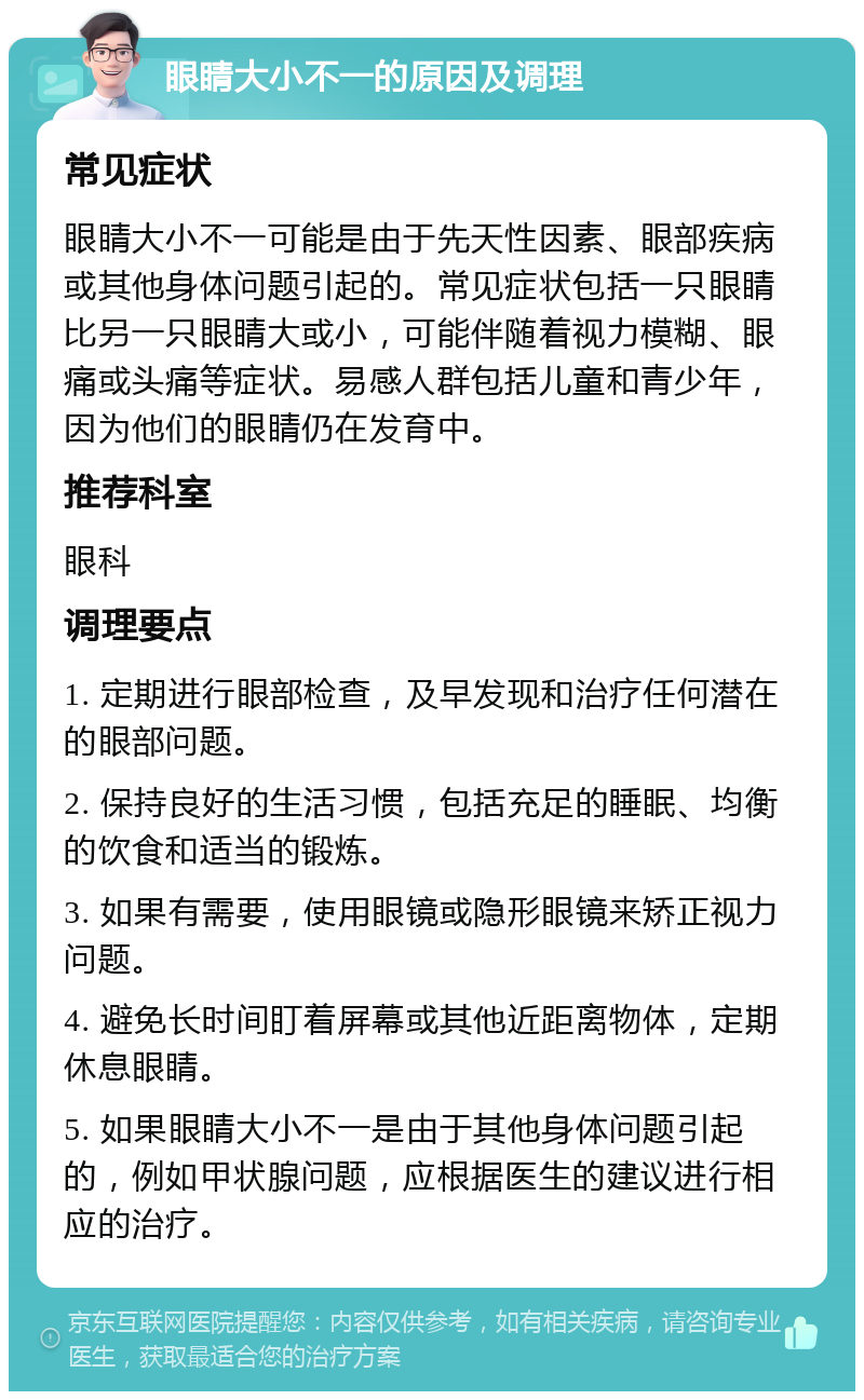 眼睛大小不一的原因及调理 常见症状 眼睛大小不一可能是由于先天性因素、眼部疾病或其他身体问题引起的。常见症状包括一只眼睛比另一只眼睛大或小，可能伴随着视力模糊、眼痛或头痛等症状。易感人群包括儿童和青少年，因为他们的眼睛仍在发育中。 推荐科室 眼科 调理要点 1. 定期进行眼部检查，及早发现和治疗任何潜在的眼部问题。 2. 保持良好的生活习惯，包括充足的睡眠、均衡的饮食和适当的锻炼。 3. 如果有需要，使用眼镜或隐形眼镜来矫正视力问题。 4. 避免长时间盯着屏幕或其他近距离物体，定期休息眼睛。 5. 如果眼睛大小不一是由于其他身体问题引起的，例如甲状腺问题，应根据医生的建议进行相应的治疗。