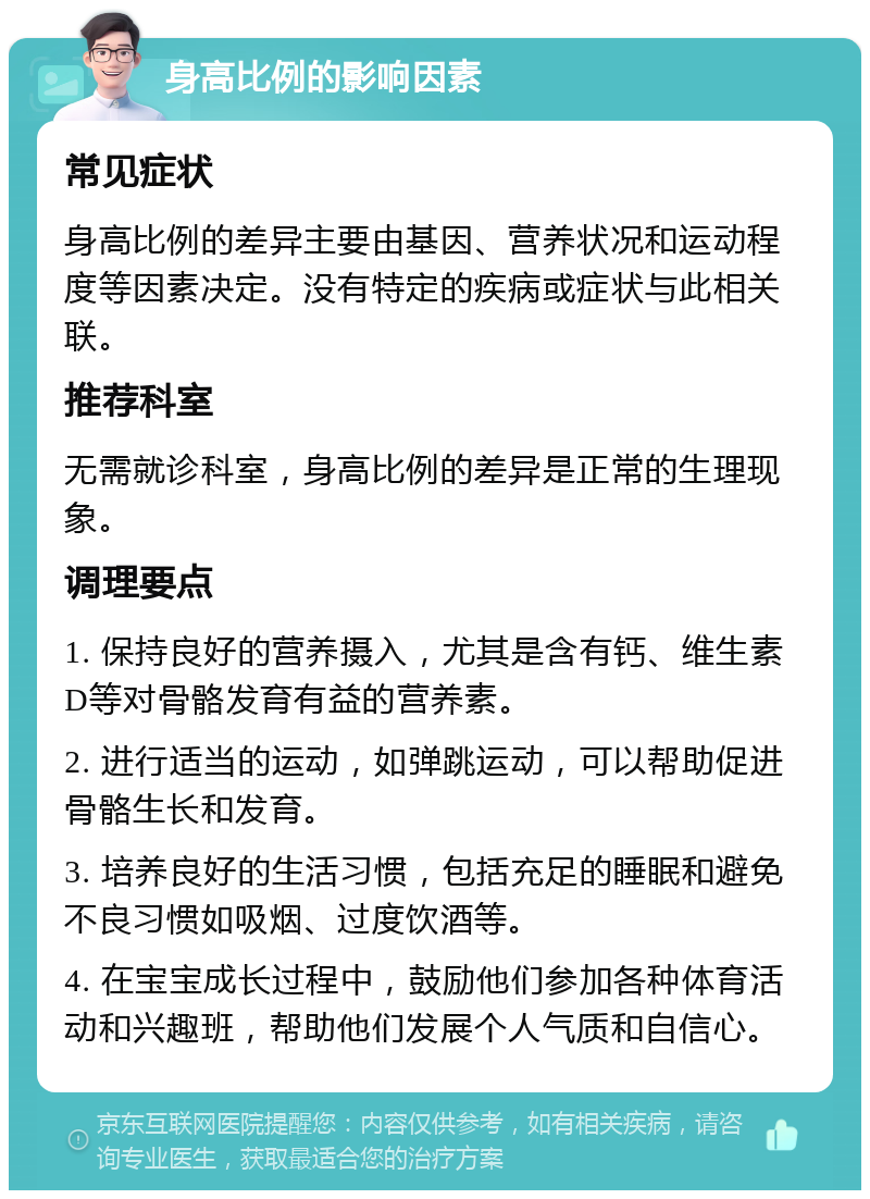 身高比例的影响因素 常见症状 身高比例的差异主要由基因、营养状况和运动程度等因素决定。没有特定的疾病或症状与此相关联。 推荐科室 无需就诊科室，身高比例的差异是正常的生理现象。 调理要点 1. 保持良好的营养摄入，尤其是含有钙、维生素D等对骨骼发育有益的营养素。 2. 进行适当的运动，如弹跳运动，可以帮助促进骨骼生长和发育。 3. 培养良好的生活习惯，包括充足的睡眠和避免不良习惯如吸烟、过度饮酒等。 4. 在宝宝成长过程中，鼓励他们参加各种体育活动和兴趣班，帮助他们发展个人气质和自信心。