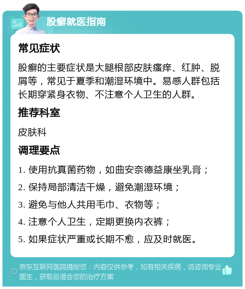 股癣就医指南 常见症状 股癣的主要症状是大腿根部皮肤瘙痒、红肿、脱屑等，常见于夏季和潮湿环境中。易感人群包括长期穿紧身衣物、不注意个人卫生的人群。 推荐科室 皮肤科 调理要点 1. 使用抗真菌药物，如曲安奈德益康坐乳膏； 2. 保持局部清洁干燥，避免潮湿环境； 3. 避免与他人共用毛巾、衣物等； 4. 注意个人卫生，定期更换内衣裤； 5. 如果症状严重或长期不愈，应及时就医。