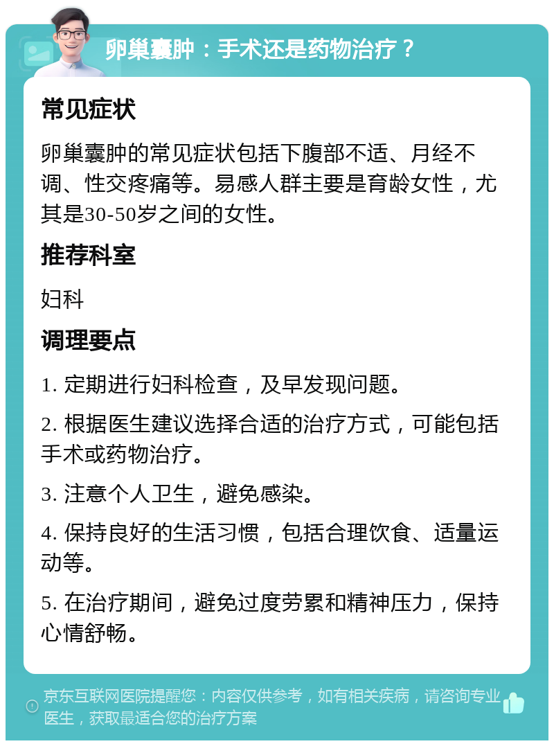 卵巢囊肿：手术还是药物治疗？ 常见症状 卵巢囊肿的常见症状包括下腹部不适、月经不调、性交疼痛等。易感人群主要是育龄女性，尤其是30-50岁之间的女性。 推荐科室 妇科 调理要点 1. 定期进行妇科检查，及早发现问题。 2. 根据医生建议选择合适的治疗方式，可能包括手术或药物治疗。 3. 注意个人卫生，避免感染。 4. 保持良好的生活习惯，包括合理饮食、适量运动等。 5. 在治疗期间，避免过度劳累和精神压力，保持心情舒畅。