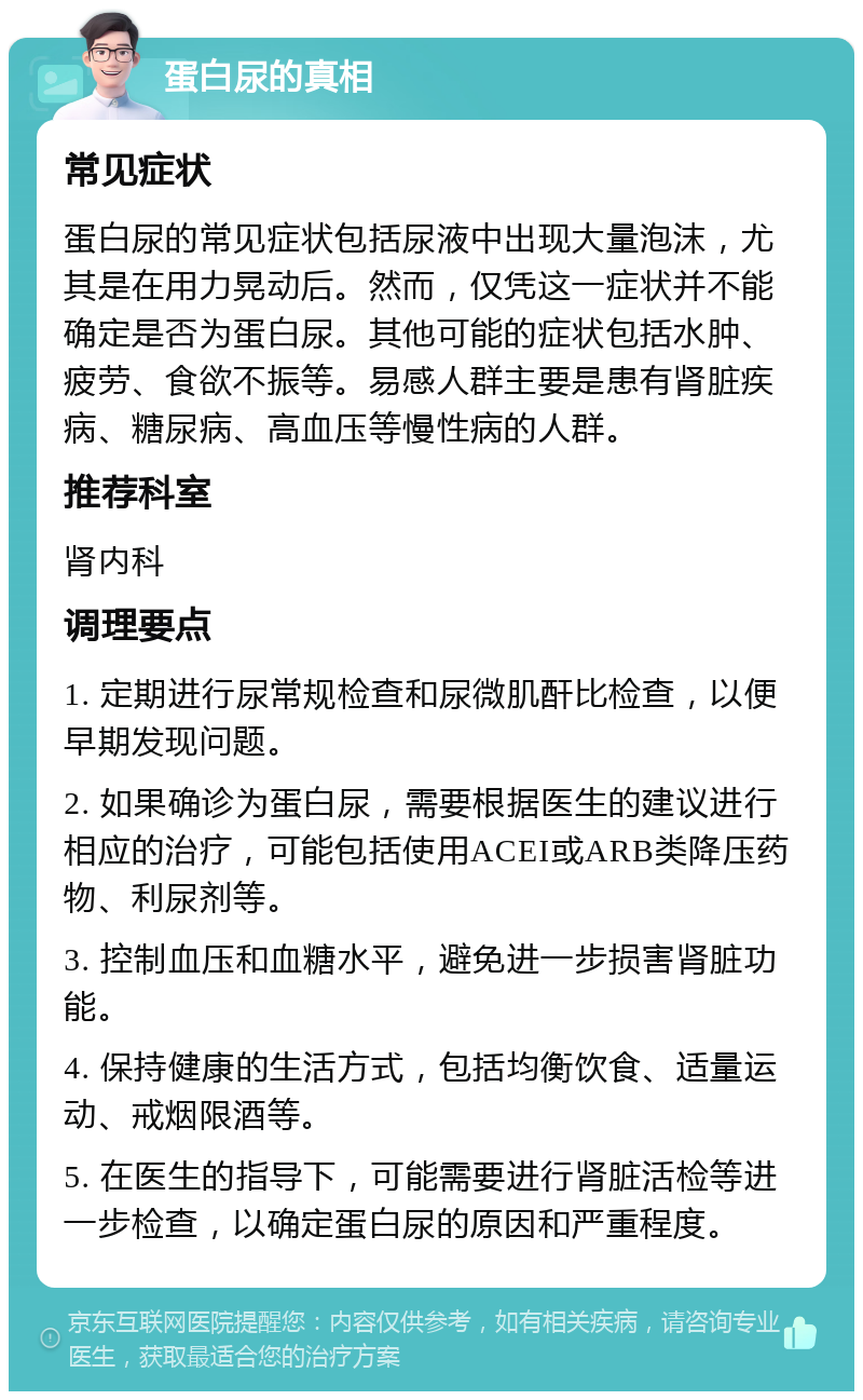 蛋白尿的真相 常见症状 蛋白尿的常见症状包括尿液中出现大量泡沫，尤其是在用力晃动后。然而，仅凭这一症状并不能确定是否为蛋白尿。其他可能的症状包括水肿、疲劳、食欲不振等。易感人群主要是患有肾脏疾病、糖尿病、高血压等慢性病的人群。 推荐科室 肾内科 调理要点 1. 定期进行尿常规检查和尿微肌酐比检查，以便早期发现问题。 2. 如果确诊为蛋白尿，需要根据医生的建议进行相应的治疗，可能包括使用ACEI或ARB类降压药物、利尿剂等。 3. 控制血压和血糖水平，避免进一步损害肾脏功能。 4. 保持健康的生活方式，包括均衡饮食、适量运动、戒烟限酒等。 5. 在医生的指导下，可能需要进行肾脏活检等进一步检查，以确定蛋白尿的原因和严重程度。