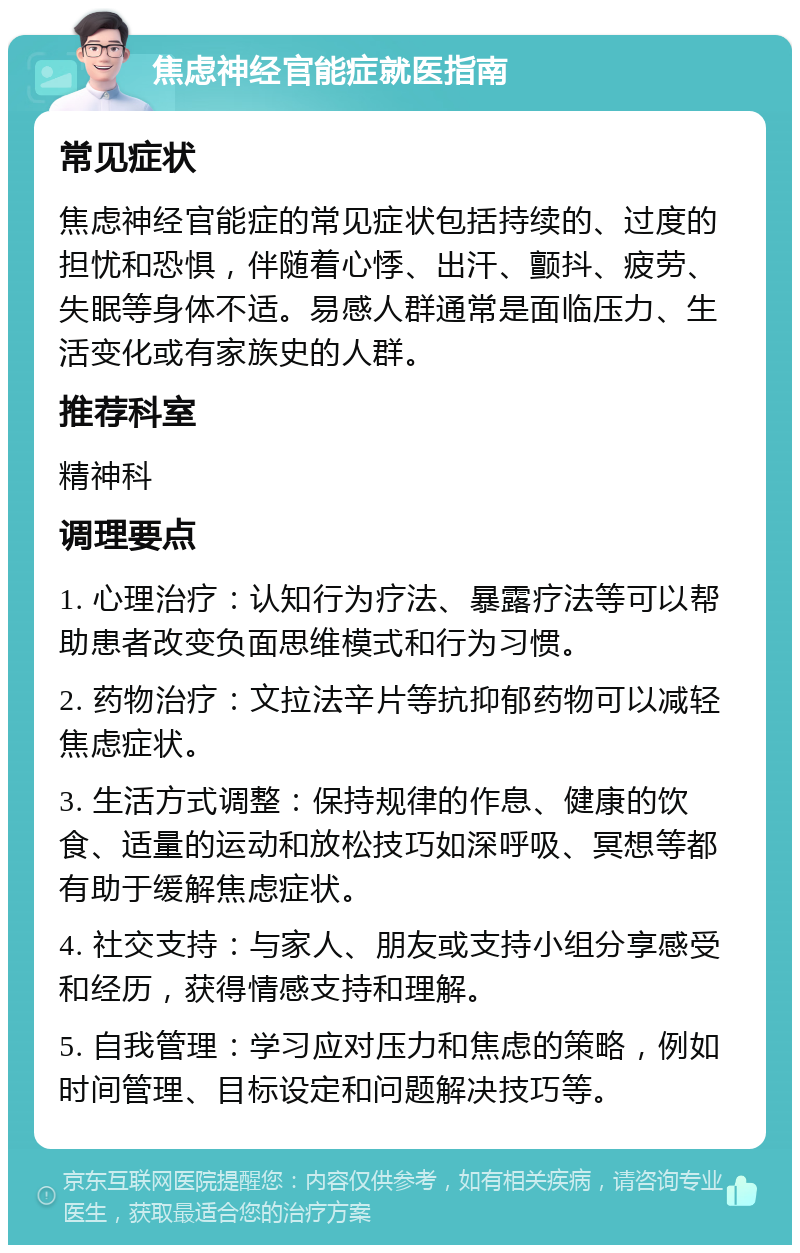 焦虑神经官能症就医指南 常见症状 焦虑神经官能症的常见症状包括持续的、过度的担忧和恐惧，伴随着心悸、出汗、颤抖、疲劳、失眠等身体不适。易感人群通常是面临压力、生活变化或有家族史的人群。 推荐科室 精神科 调理要点 1. 心理治疗：认知行为疗法、暴露疗法等可以帮助患者改变负面思维模式和行为习惯。 2. 药物治疗：文拉法辛片等抗抑郁药物可以减轻焦虑症状。 3. 生活方式调整：保持规律的作息、健康的饮食、适量的运动和放松技巧如深呼吸、冥想等都有助于缓解焦虑症状。 4. 社交支持：与家人、朋友或支持小组分享感受和经历，获得情感支持和理解。 5. 自我管理：学习应对压力和焦虑的策略，例如时间管理、目标设定和问题解决技巧等。