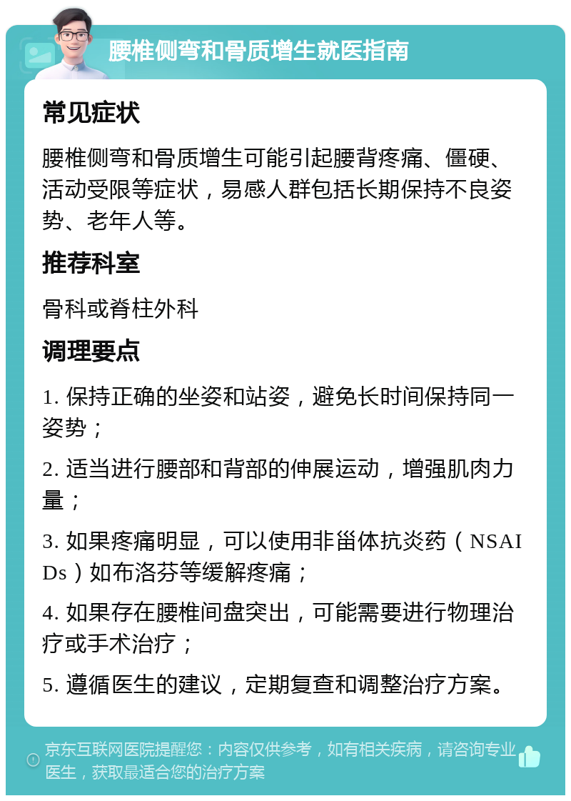 腰椎侧弯和骨质增生就医指南 常见症状 腰椎侧弯和骨质增生可能引起腰背疼痛、僵硬、活动受限等症状，易感人群包括长期保持不良姿势、老年人等。 推荐科室 骨科或脊柱外科 调理要点 1. 保持正确的坐姿和站姿，避免长时间保持同一姿势； 2. 适当进行腰部和背部的伸展运动，增强肌肉力量； 3. 如果疼痛明显，可以使用非甾体抗炎药（NSAIDs）如布洛芬等缓解疼痛； 4. 如果存在腰椎间盘突出，可能需要进行物理治疗或手术治疗； 5. 遵循医生的建议，定期复查和调整治疗方案。