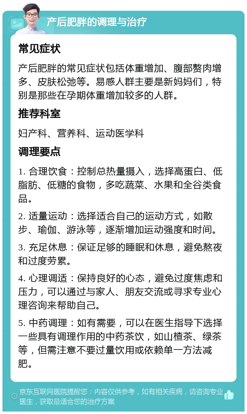 产后肥胖的调理与治疗 常见症状 产后肥胖的常见症状包括体重增加、腹部赘肉增多、皮肤松弛等。易感人群主要是新妈妈们，特别是那些在孕期体重增加较多的人群。 推荐科室 妇产科、营养科、运动医学科 调理要点 1. 合理饮食：控制总热量摄入，选择高蛋白、低脂肪、低糖的食物，多吃蔬菜、水果和全谷类食品。 2. 适量运动：选择适合自己的运动方式，如散步、瑜伽、游泳等，逐渐增加运动强度和时间。 3. 充足休息：保证足够的睡眠和休息，避免熬夜和过度劳累。 4. 心理调适：保持良好的心态，避免过度焦虑和压力，可以通过与家人、朋友交流或寻求专业心理咨询来帮助自己。 5. 中药调理：如有需要，可以在医生指导下选择一些具有调理作用的中药茶饮，如山楂茶、绿茶等，但需注意不要过量饮用或依赖单一方法减肥。