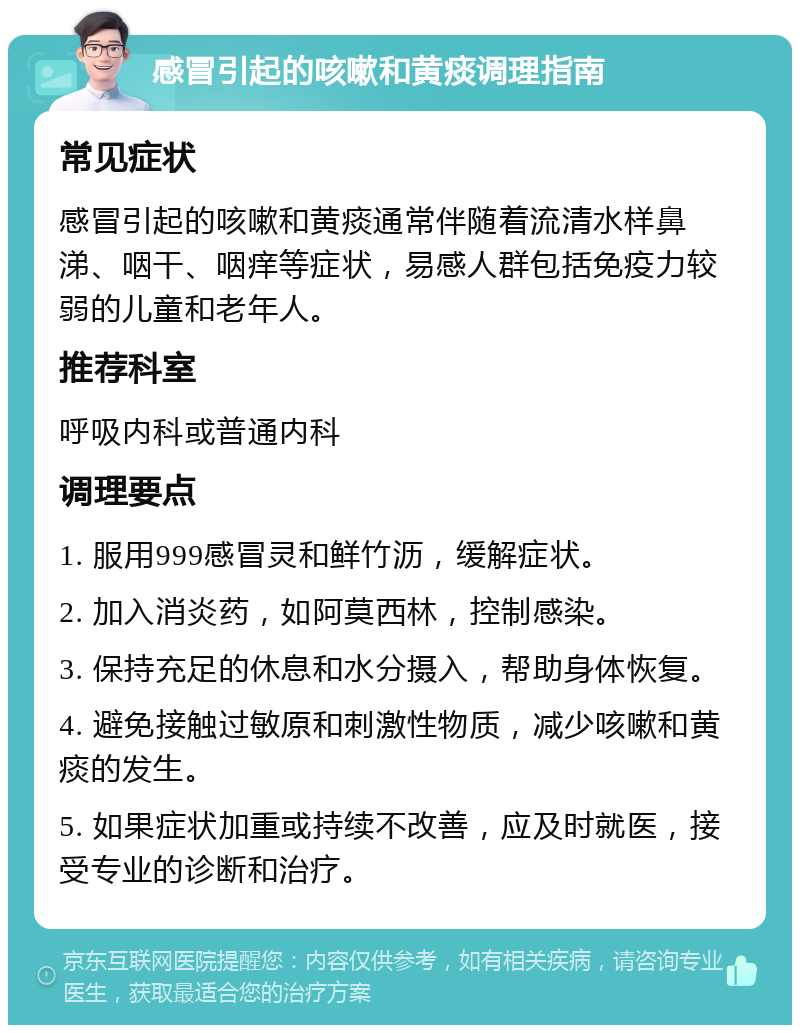 感冒引起的咳嗽和黄痰调理指南 常见症状 感冒引起的咳嗽和黄痰通常伴随着流清水样鼻涕、咽干、咽痒等症状，易感人群包括免疫力较弱的儿童和老年人。 推荐科室 呼吸内科或普通内科 调理要点 1. 服用999感冒灵和鲜竹沥，缓解症状。 2. 加入消炎药，如阿莫西林，控制感染。 3. 保持充足的休息和水分摄入，帮助身体恢复。 4. 避免接触过敏原和刺激性物质，减少咳嗽和黄痰的发生。 5. 如果症状加重或持续不改善，应及时就医，接受专业的诊断和治疗。