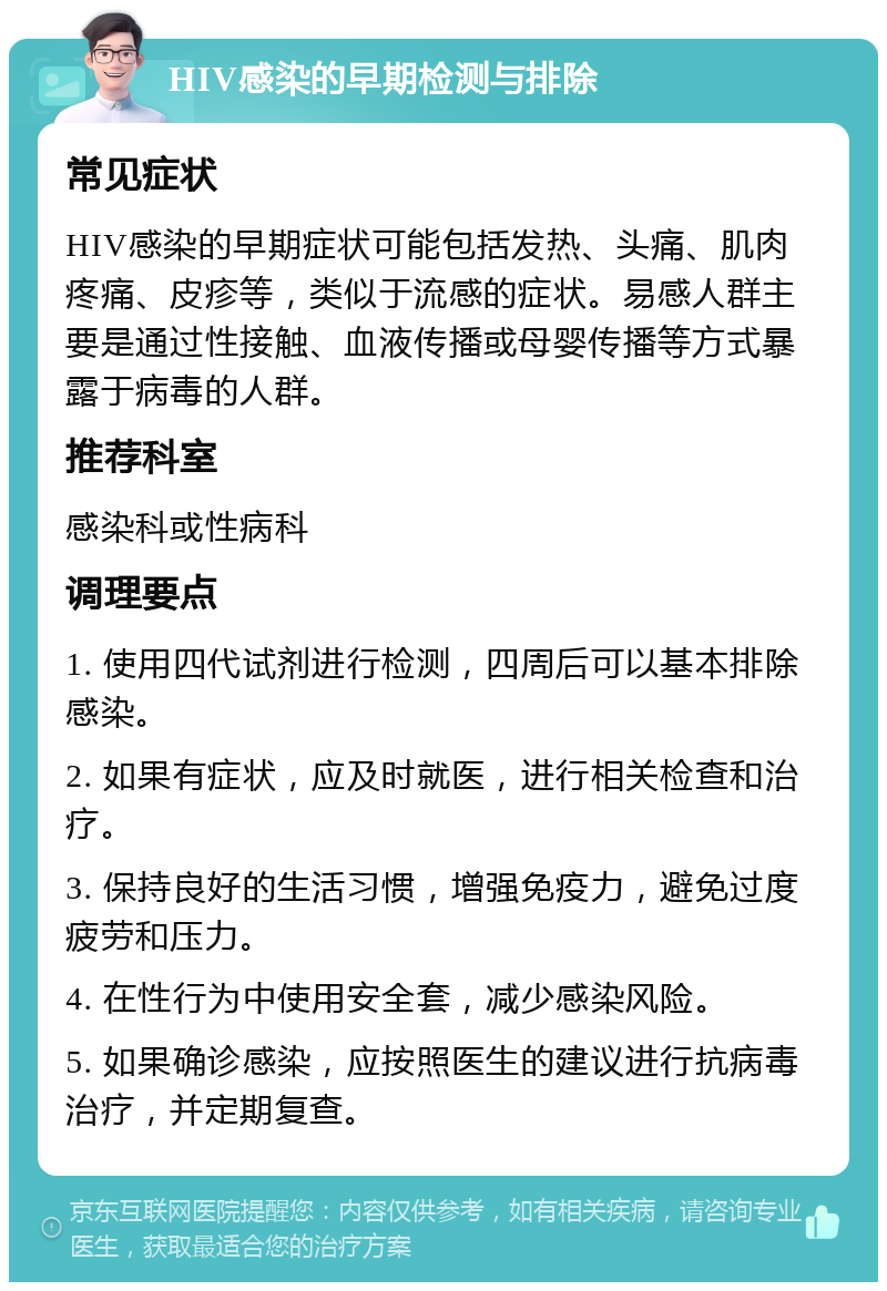 HIV感染的早期检测与排除 常见症状 HIV感染的早期症状可能包括发热、头痛、肌肉疼痛、皮疹等，类似于流感的症状。易感人群主要是通过性接触、血液传播或母婴传播等方式暴露于病毒的人群。 推荐科室 感染科或性病科 调理要点 1. 使用四代试剂进行检测，四周后可以基本排除感染。 2. 如果有症状，应及时就医，进行相关检查和治疗。 3. 保持良好的生活习惯，增强免疫力，避免过度疲劳和压力。 4. 在性行为中使用安全套，减少感染风险。 5. 如果确诊感染，应按照医生的建议进行抗病毒治疗，并定期复查。