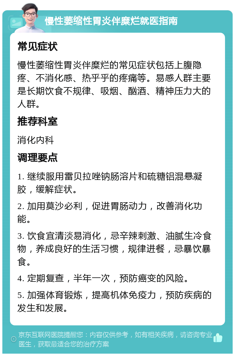 慢性萎缩性胃炎伴糜烂就医指南 常见症状 慢性萎缩性胃炎伴糜烂的常见症状包括上腹隐疼、不消化感、热乎乎的疼痛等。易感人群主要是长期饮食不规律、吸烟、酗酒、精神压力大的人群。 推荐科室 消化内科 调理要点 1. 继续服用雷贝拉唑钠肠溶片和硫糖铝混悬凝胶，缓解症状。 2. 加用莫沙必利，促进胃肠动力，改善消化功能。 3. 饮食宜清淡易消化，忌辛辣刺激、油腻生冷食物，养成良好的生活习惯，规律进餐，忌暴饮暴食。 4. 定期复查，半年一次，预防癌变的风险。 5. 加强体育锻炼，提高机体免疫力，预防疾病的发生和发展。