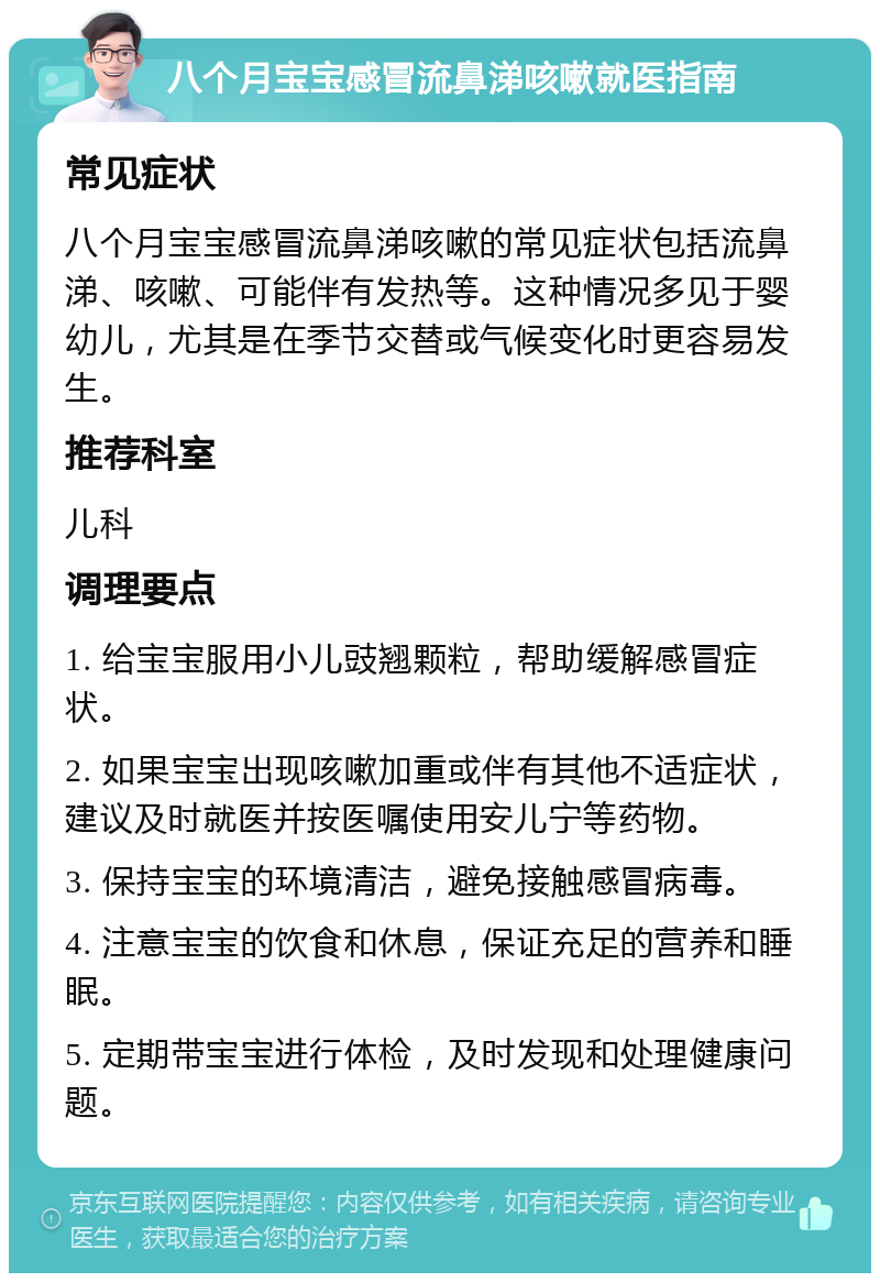 八个月宝宝感冒流鼻涕咳嗽就医指南 常见症状 八个月宝宝感冒流鼻涕咳嗽的常见症状包括流鼻涕、咳嗽、可能伴有发热等。这种情况多见于婴幼儿，尤其是在季节交替或气候变化时更容易发生。 推荐科室 儿科 调理要点 1. 给宝宝服用小儿豉翘颗粒，帮助缓解感冒症状。 2. 如果宝宝出现咳嗽加重或伴有其他不适症状，建议及时就医并按医嘱使用安儿宁等药物。 3. 保持宝宝的环境清洁，避免接触感冒病毒。 4. 注意宝宝的饮食和休息，保证充足的营养和睡眠。 5. 定期带宝宝进行体检，及时发现和处理健康问题。