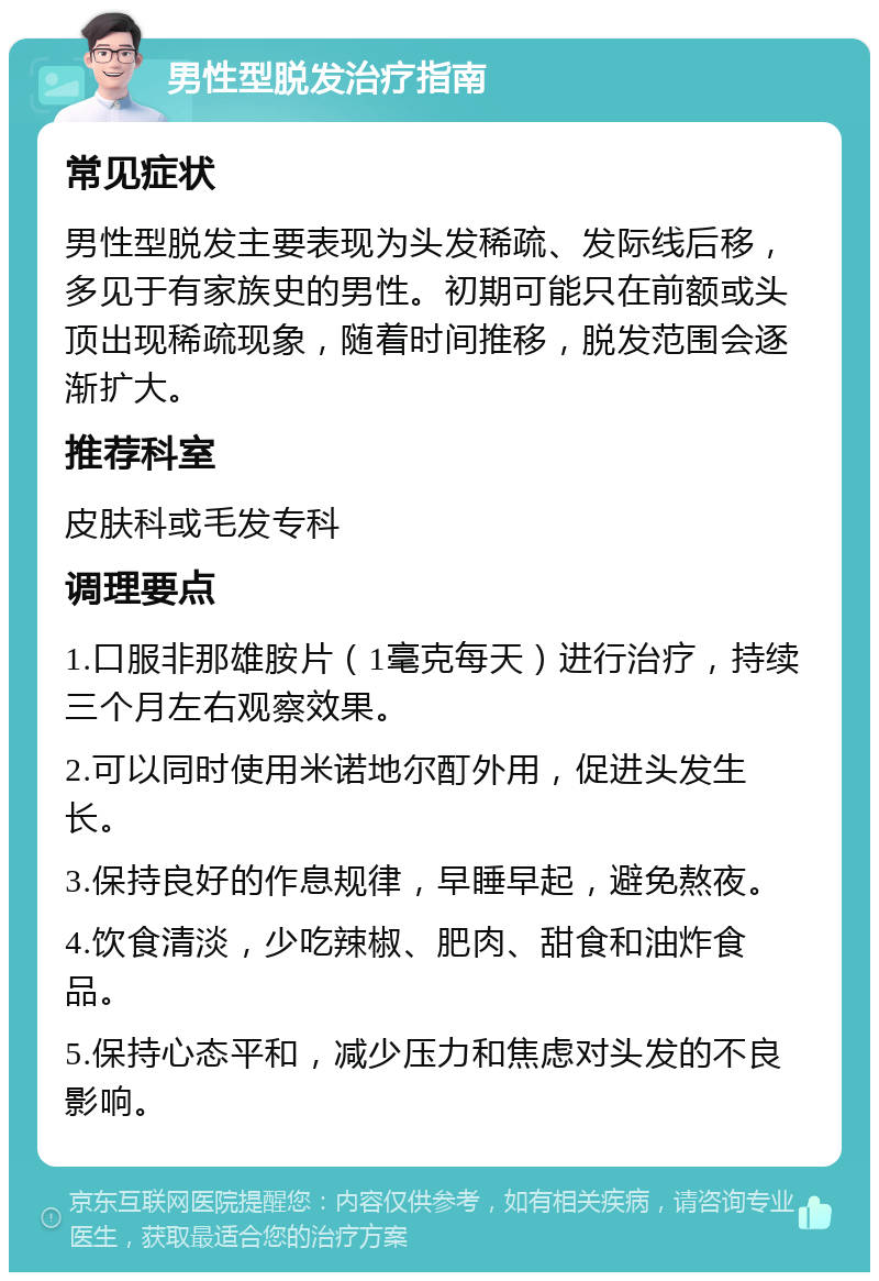 男性型脱发治疗指南 常见症状 男性型脱发主要表现为头发稀疏、发际线后移，多见于有家族史的男性。初期可能只在前额或头顶出现稀疏现象，随着时间推移，脱发范围会逐渐扩大。 推荐科室 皮肤科或毛发专科 调理要点 1.口服非那雄胺片（1毫克每天）进行治疗，持续三个月左右观察效果。 2.可以同时使用米诺地尔酊外用，促进头发生长。 3.保持良好的作息规律，早睡早起，避免熬夜。 4.饮食清淡，少吃辣椒、肥肉、甜食和油炸食品。 5.保持心态平和，减少压力和焦虑对头发的不良影响。
