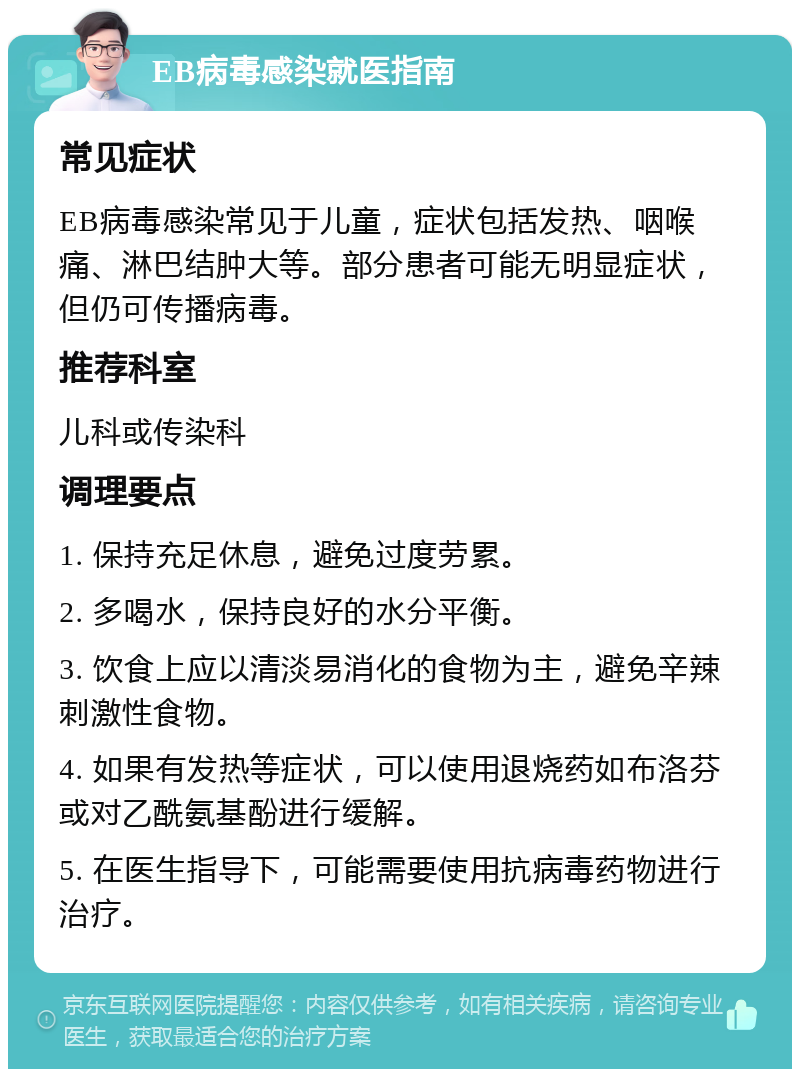 EB病毒感染就医指南 常见症状 EB病毒感染常见于儿童，症状包括发热、咽喉痛、淋巴结肿大等。部分患者可能无明显症状，但仍可传播病毒。 推荐科室 儿科或传染科 调理要点 1. 保持充足休息，避免过度劳累。 2. 多喝水，保持良好的水分平衡。 3. 饮食上应以清淡易消化的食物为主，避免辛辣刺激性食物。 4. 如果有发热等症状，可以使用退烧药如布洛芬或对乙酰氨基酚进行缓解。 5. 在医生指导下，可能需要使用抗病毒药物进行治疗。