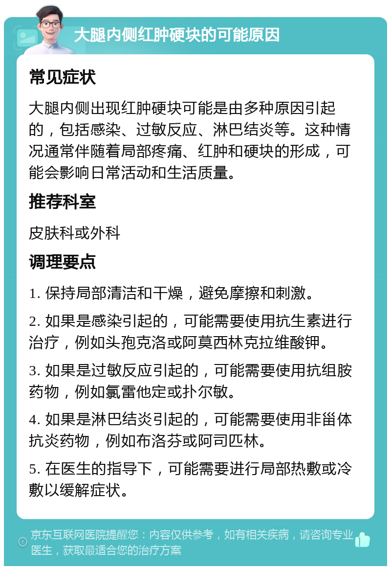 大腿内侧红肿硬块的可能原因 常见症状 大腿内侧出现红肿硬块可能是由多种原因引起的，包括感染、过敏反应、淋巴结炎等。这种情况通常伴随着局部疼痛、红肿和硬块的形成，可能会影响日常活动和生活质量。 推荐科室 皮肤科或外科 调理要点 1. 保持局部清洁和干燥，避免摩擦和刺激。 2. 如果是感染引起的，可能需要使用抗生素进行治疗，例如头孢克洛或阿莫西林克拉维酸钾。 3. 如果是过敏反应引起的，可能需要使用抗组胺药物，例如氯雷他定或扑尔敏。 4. 如果是淋巴结炎引起的，可能需要使用非甾体抗炎药物，例如布洛芬或阿司匹林。 5. 在医生的指导下，可能需要进行局部热敷或冷敷以缓解症状。