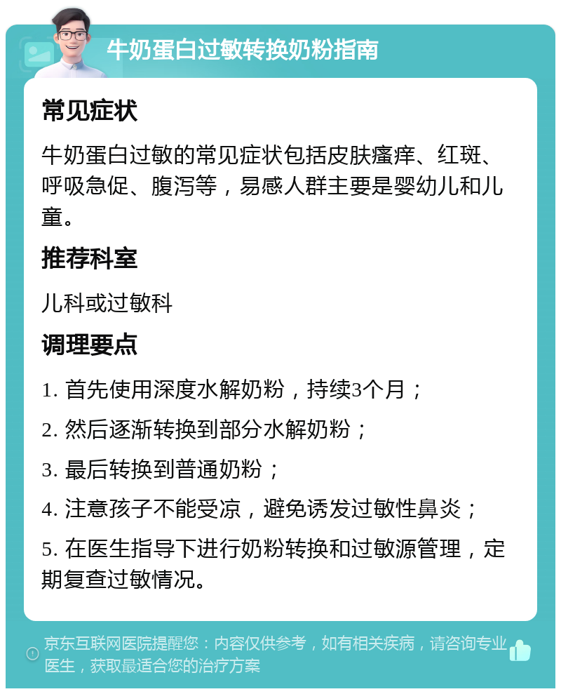 牛奶蛋白过敏转换奶粉指南 常见症状 牛奶蛋白过敏的常见症状包括皮肤瘙痒、红斑、呼吸急促、腹泻等，易感人群主要是婴幼儿和儿童。 推荐科室 儿科或过敏科 调理要点 1. 首先使用深度水解奶粉，持续3个月； 2. 然后逐渐转换到部分水解奶粉； 3. 最后转换到普通奶粉； 4. 注意孩子不能受凉，避免诱发过敏性鼻炎； 5. 在医生指导下进行奶粉转换和过敏源管理，定期复查过敏情况。