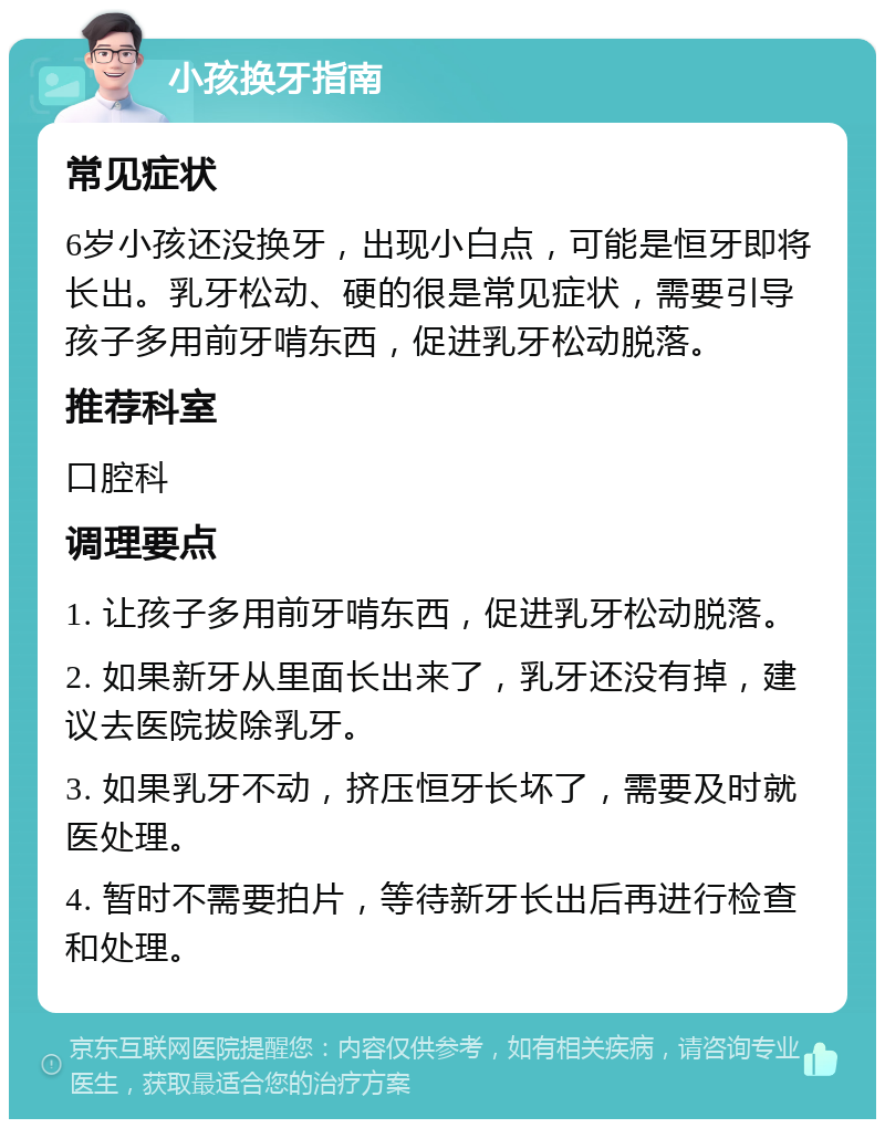 小孩换牙指南 常见症状 6岁小孩还没换牙，出现小白点，可能是恒牙即将长出。乳牙松动、硬的很是常见症状，需要引导孩子多用前牙啃东西，促进乳牙松动脱落。 推荐科室 口腔科 调理要点 1. 让孩子多用前牙啃东西，促进乳牙松动脱落。 2. 如果新牙从里面长出来了，乳牙还没有掉，建议去医院拔除乳牙。 3. 如果乳牙不动，挤压恒牙长坏了，需要及时就医处理。 4. 暂时不需要拍片，等待新牙长出后再进行检查和处理。