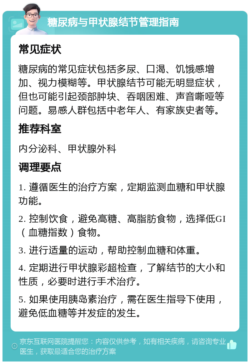 糖尿病与甲状腺结节管理指南 常见症状 糖尿病的常见症状包括多尿、口渴、饥饿感增加、视力模糊等。甲状腺结节可能无明显症状，但也可能引起颈部肿块、吞咽困难、声音嘶哑等问题。易感人群包括中老年人、有家族史者等。 推荐科室 内分泌科、甲状腺外科 调理要点 1. 遵循医生的治疗方案，定期监测血糖和甲状腺功能。 2. 控制饮食，避免高糖、高脂肪食物，选择低GI（血糖指数）食物。 3. 进行适量的运动，帮助控制血糖和体重。 4. 定期进行甲状腺彩超检查，了解结节的大小和性质，必要时进行手术治疗。 5. 如果使用胰岛素治疗，需在医生指导下使用，避免低血糖等并发症的发生。