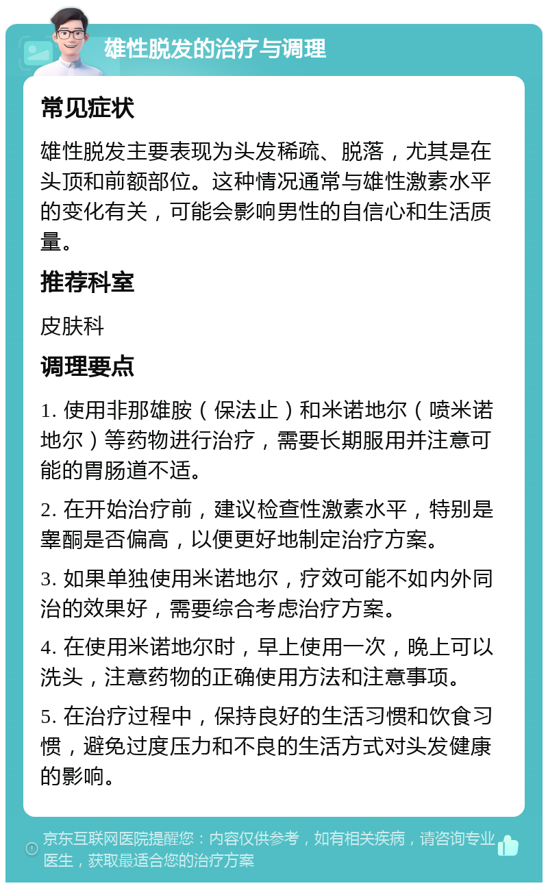 雄性脱发的治疗与调理 常见症状 雄性脱发主要表现为头发稀疏、脱落，尤其是在头顶和前额部位。这种情况通常与雄性激素水平的变化有关，可能会影响男性的自信心和生活质量。 推荐科室 皮肤科 调理要点 1. 使用非那雄胺（保法止）和米诺地尔（喷米诺地尔）等药物进行治疗，需要长期服用并注意可能的胃肠道不适。 2. 在开始治疗前，建议检查性激素水平，特别是睾酮是否偏高，以便更好地制定治疗方案。 3. 如果单独使用米诺地尔，疗效可能不如内外同治的效果好，需要综合考虑治疗方案。 4. 在使用米诺地尔时，早上使用一次，晚上可以洗头，注意药物的正确使用方法和注意事项。 5. 在治疗过程中，保持良好的生活习惯和饮食习惯，避免过度压力和不良的生活方式对头发健康的影响。