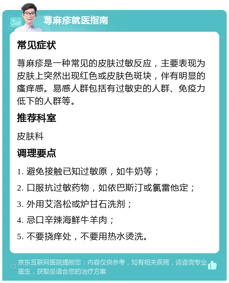 荨麻疹就医指南 常见症状 荨麻疹是一种常见的皮肤过敏反应，主要表现为皮肤上突然出现红色或皮肤色斑块，伴有明显的瘙痒感。易感人群包括有过敏史的人群、免疫力低下的人群等。 推荐科室 皮肤科 调理要点 1. 避免接触已知过敏原，如牛奶等； 2. 口服抗过敏药物，如依巴斯汀或氯雷他定； 3. 外用艾洛松或炉甘石洗剂； 4. 忌口辛辣海鲜牛羊肉； 5. 不要挠痒处，不要用热水烫洗。