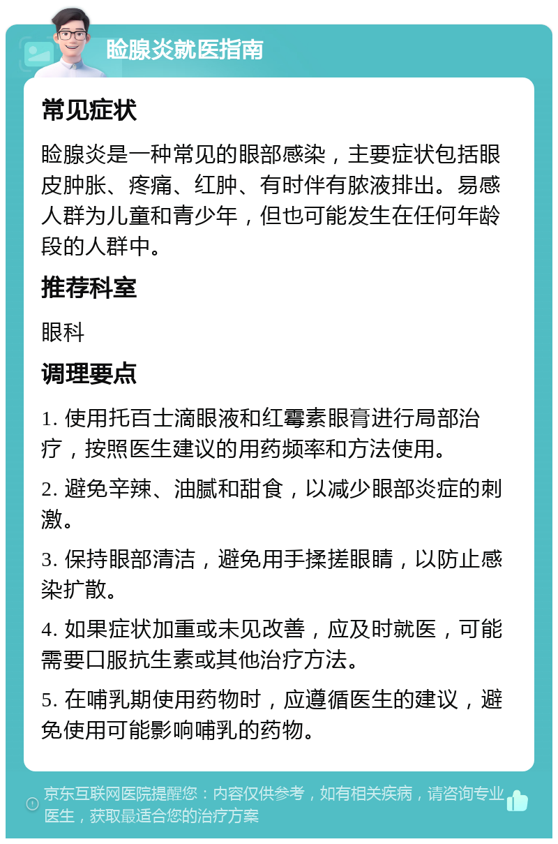 睑腺炎就医指南 常见症状 睑腺炎是一种常见的眼部感染，主要症状包括眼皮肿胀、疼痛、红肿、有时伴有脓液排出。易感人群为儿童和青少年，但也可能发生在任何年龄段的人群中。 推荐科室 眼科 调理要点 1. 使用托百士滴眼液和红霉素眼膏进行局部治疗，按照医生建议的用药频率和方法使用。 2. 避免辛辣、油腻和甜食，以减少眼部炎症的刺激。 3. 保持眼部清洁，避免用手揉搓眼睛，以防止感染扩散。 4. 如果症状加重或未见改善，应及时就医，可能需要口服抗生素或其他治疗方法。 5. 在哺乳期使用药物时，应遵循医生的建议，避免使用可能影响哺乳的药物。