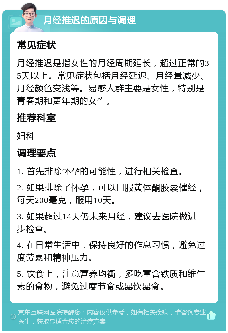 月经推迟的原因与调理 常见症状 月经推迟是指女性的月经周期延长，超过正常的35天以上。常见症状包括月经延迟、月经量减少、月经颜色变浅等。易感人群主要是女性，特别是青春期和更年期的女性。 推荐科室 妇科 调理要点 1. 首先排除怀孕的可能性，进行相关检查。 2. 如果排除了怀孕，可以口服黄体酮胶囊催经，每天200毫克，服用10天。 3. 如果超过14天仍未来月经，建议去医院做进一步检查。 4. 在日常生活中，保持良好的作息习惯，避免过度劳累和精神压力。 5. 饮食上，注意营养均衡，多吃富含铁质和维生素的食物，避免过度节食或暴饮暴食。