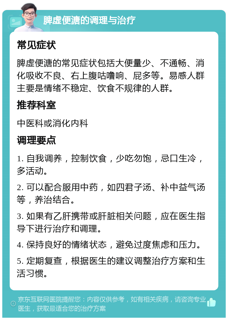 脾虚便溏的调理与治疗 常见症状 脾虚便溏的常见症状包括大便量少、不通畅、消化吸收不良、右上腹咕噜响、屁多等。易感人群主要是情绪不稳定、饮食不规律的人群。 推荐科室 中医科或消化内科 调理要点 1. 自我调养，控制饮食，少吃勿饱，忌口生冷，多活动。 2. 可以配合服用中药，如四君子汤、补中益气汤等，养治结合。 3. 如果有乙肝携带或肝脏相关问题，应在医生指导下进行治疗和调理。 4. 保持良好的情绪状态，避免过度焦虑和压力。 5. 定期复查，根据医生的建议调整治疗方案和生活习惯。