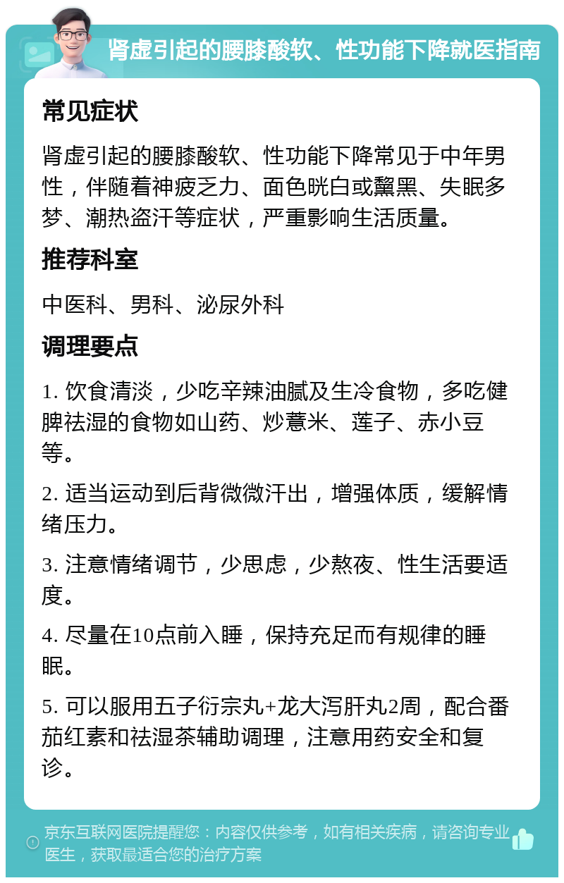 肾虚引起的腰膝酸软、性功能下降就医指南 常见症状 肾虚引起的腰膝酸软、性功能下降常见于中年男性，伴随着神疲乏力、面色晄白或黧黑、失眠多梦、潮热盗汗等症状，严重影响生活质量。 推荐科室 中医科、男科、泌尿外科 调理要点 1. 饮食清淡，少吃辛辣油腻及生冷食物，多吃健脾祛湿的食物如山药、炒薏米、莲子、赤小豆等。 2. 适当运动到后背微微汗出，增强体质，缓解情绪压力。 3. 注意情绪调节，少思虑，少熬夜、性生活要适度。 4. 尽量在10点前入睡，保持充足而有规律的睡眠。 5. 可以服用五子衍宗丸+龙大泻肝丸2周，配合番茄红素和祛湿茶辅助调理，注意用药安全和复诊。