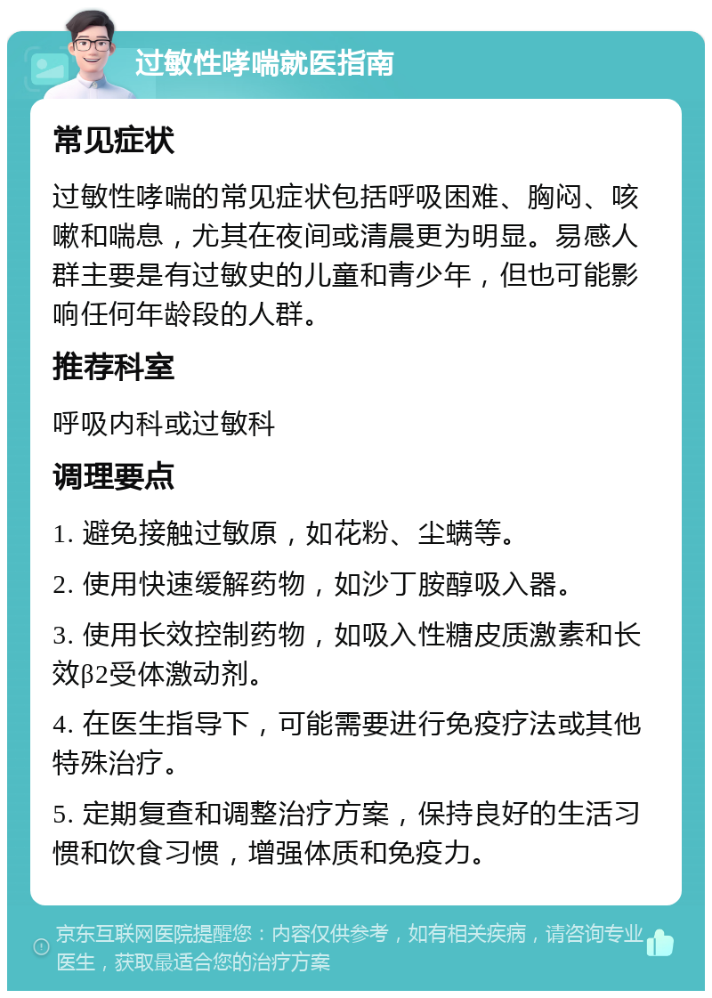 过敏性哮喘就医指南 常见症状 过敏性哮喘的常见症状包括呼吸困难、胸闷、咳嗽和喘息，尤其在夜间或清晨更为明显。易感人群主要是有过敏史的儿童和青少年，但也可能影响任何年龄段的人群。 推荐科室 呼吸内科或过敏科 调理要点 1. 避免接触过敏原，如花粉、尘螨等。 2. 使用快速缓解药物，如沙丁胺醇吸入器。 3. 使用长效控制药物，如吸入性糖皮质激素和长效β2受体激动剂。 4. 在医生指导下，可能需要进行免疫疗法或其他特殊治疗。 5. 定期复查和调整治疗方案，保持良好的生活习惯和饮食习惯，增强体质和免疫力。