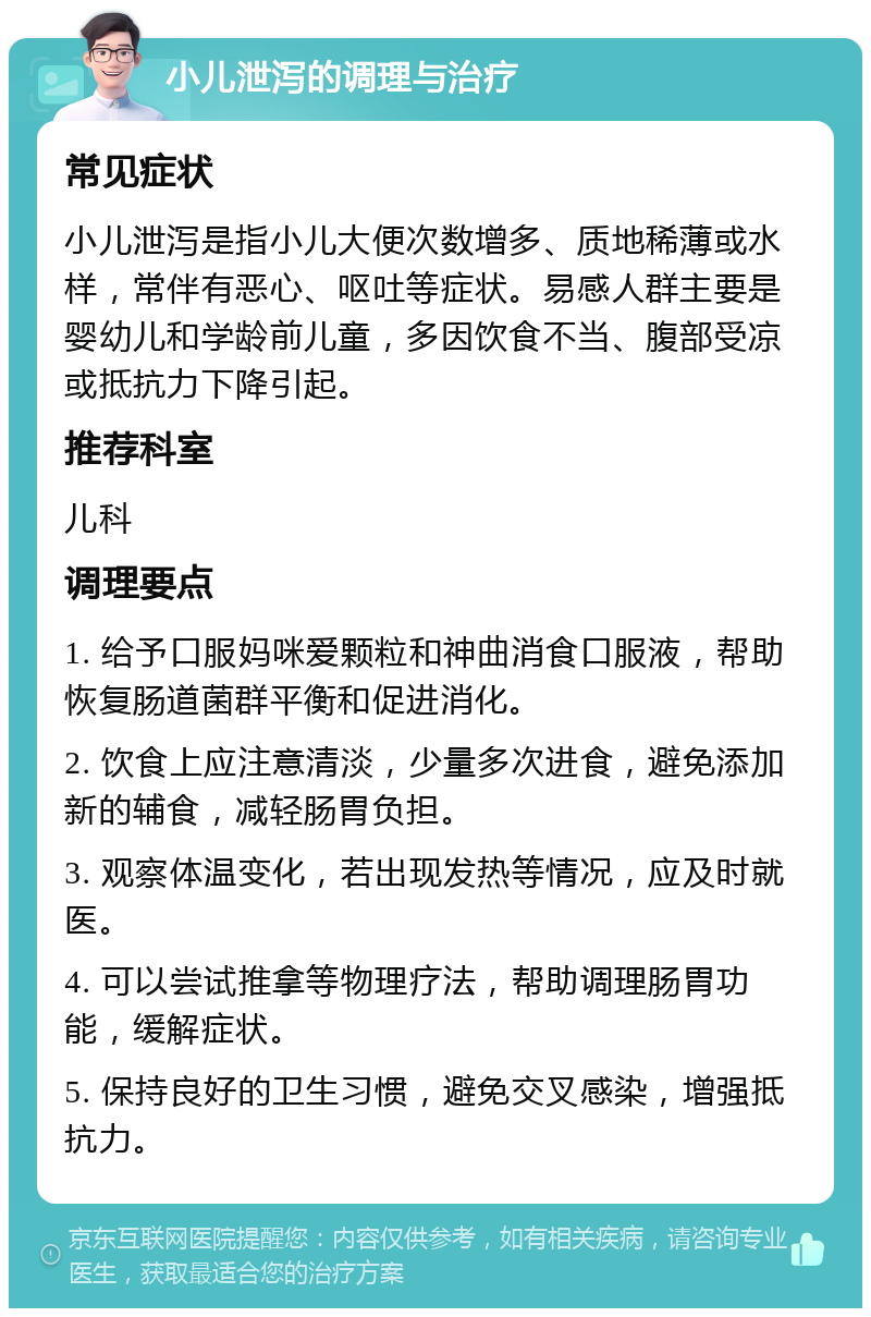 小儿泄泻的调理与治疗 常见症状 小儿泄泻是指小儿大便次数增多、质地稀薄或水样，常伴有恶心、呕吐等症状。易感人群主要是婴幼儿和学龄前儿童，多因饮食不当、腹部受凉或抵抗力下降引起。 推荐科室 儿科 调理要点 1. 给予口服妈咪爱颗粒和神曲消食口服液，帮助恢复肠道菌群平衡和促进消化。 2. 饮食上应注意清淡，少量多次进食，避免添加新的辅食，减轻肠胃负担。 3. 观察体温变化，若出现发热等情况，应及时就医。 4. 可以尝试推拿等物理疗法，帮助调理肠胃功能，缓解症状。 5. 保持良好的卫生习惯，避免交叉感染，增强抵抗力。