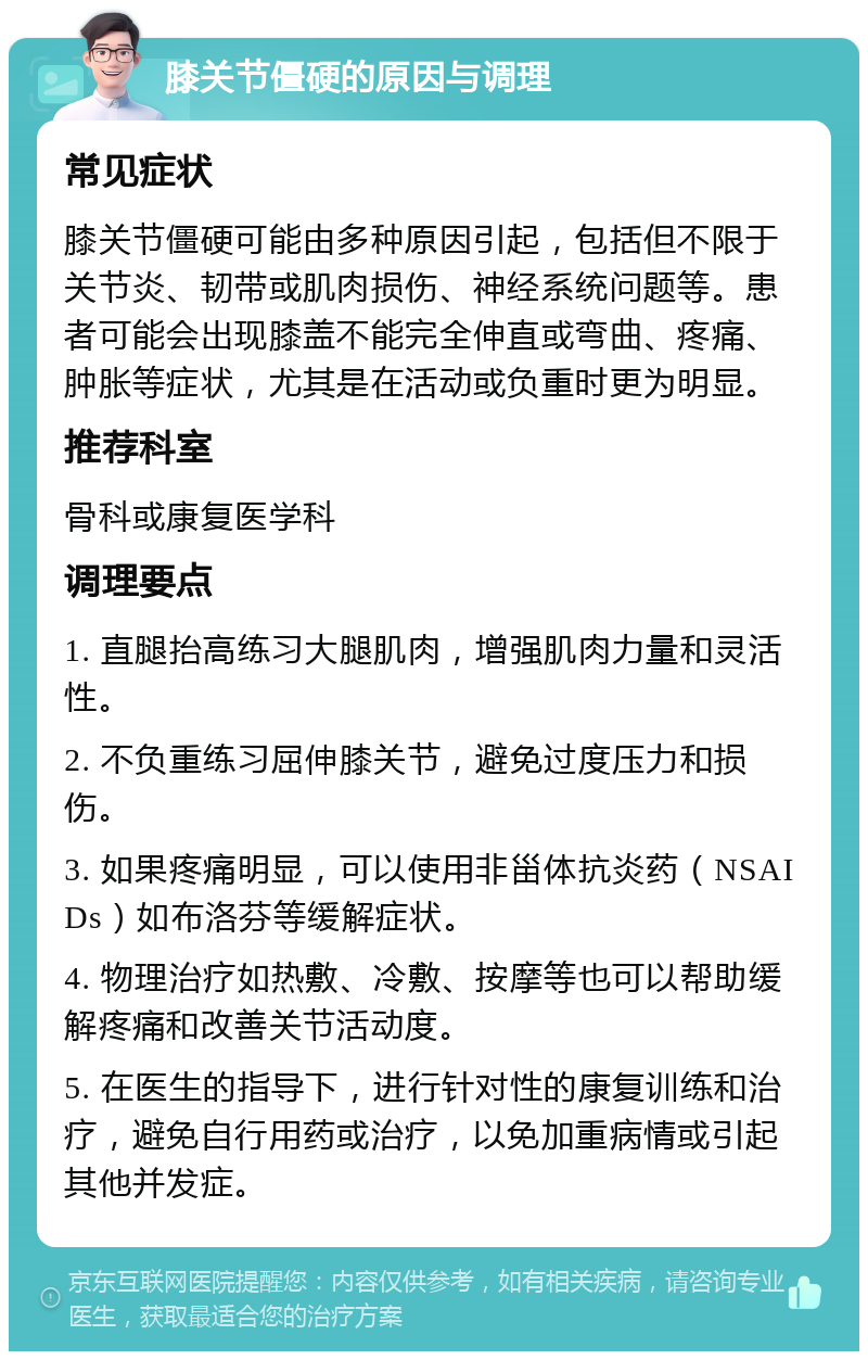 膝关节僵硬的原因与调理 常见症状 膝关节僵硬可能由多种原因引起，包括但不限于关节炎、韧带或肌肉损伤、神经系统问题等。患者可能会出现膝盖不能完全伸直或弯曲、疼痛、肿胀等症状，尤其是在活动或负重时更为明显。 推荐科室 骨科或康复医学科 调理要点 1. 直腿抬高练习大腿肌肉，增强肌肉力量和灵活性。 2. 不负重练习屈伸膝关节，避免过度压力和损伤。 3. 如果疼痛明显，可以使用非甾体抗炎药（NSAIDs）如布洛芬等缓解症状。 4. 物理治疗如热敷、冷敷、按摩等也可以帮助缓解疼痛和改善关节活动度。 5. 在医生的指导下，进行针对性的康复训练和治疗，避免自行用药或治疗，以免加重病情或引起其他并发症。