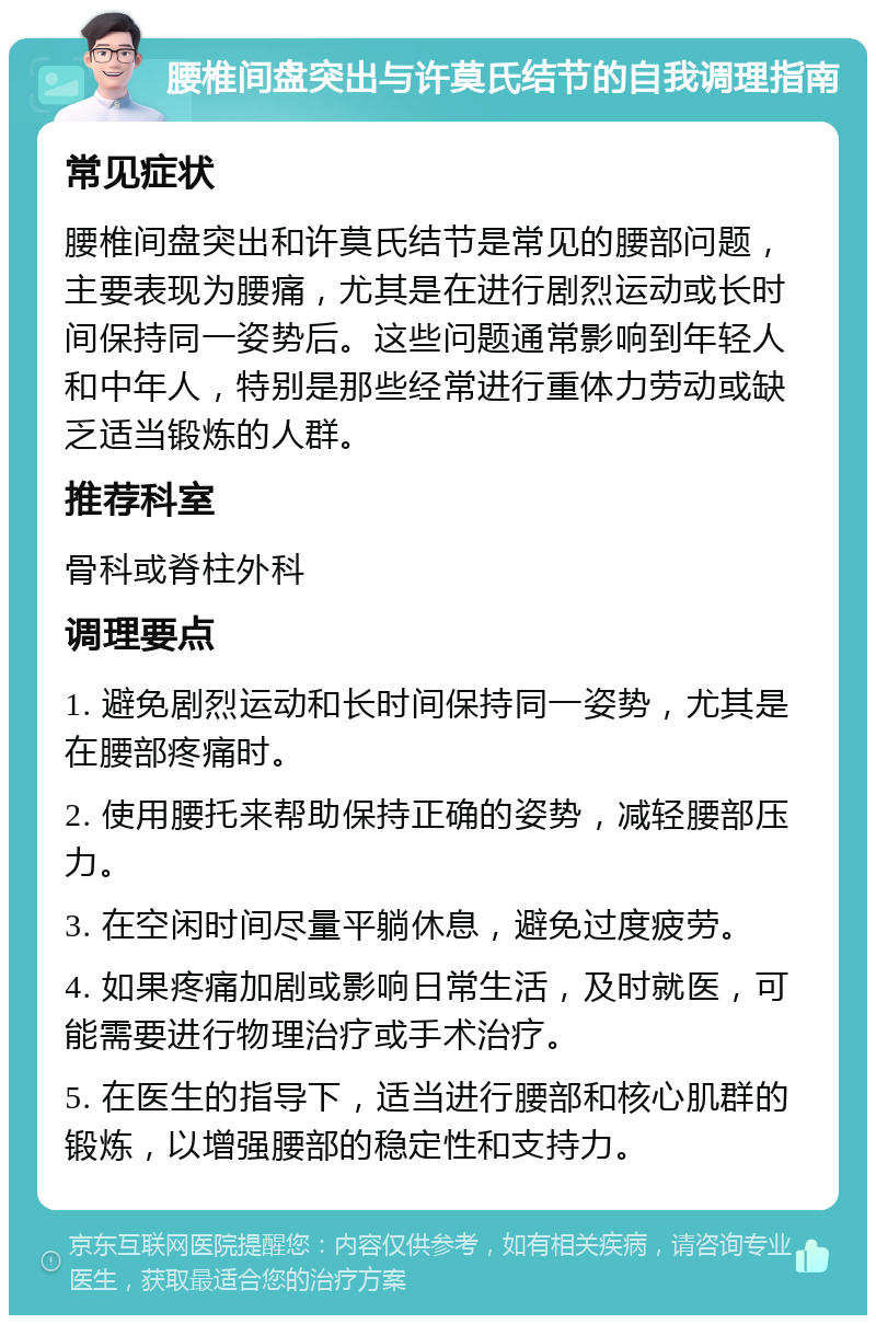 腰椎间盘突出与许莫氏结节的自我调理指南 常见症状 腰椎间盘突出和许莫氏结节是常见的腰部问题，主要表现为腰痛，尤其是在进行剧烈运动或长时间保持同一姿势后。这些问题通常影响到年轻人和中年人，特别是那些经常进行重体力劳动或缺乏适当锻炼的人群。 推荐科室 骨科或脊柱外科 调理要点 1. 避免剧烈运动和长时间保持同一姿势，尤其是在腰部疼痛时。 2. 使用腰托来帮助保持正确的姿势，减轻腰部压力。 3. 在空闲时间尽量平躺休息，避免过度疲劳。 4. 如果疼痛加剧或影响日常生活，及时就医，可能需要进行物理治疗或手术治疗。 5. 在医生的指导下，适当进行腰部和核心肌群的锻炼，以增强腰部的稳定性和支持力。