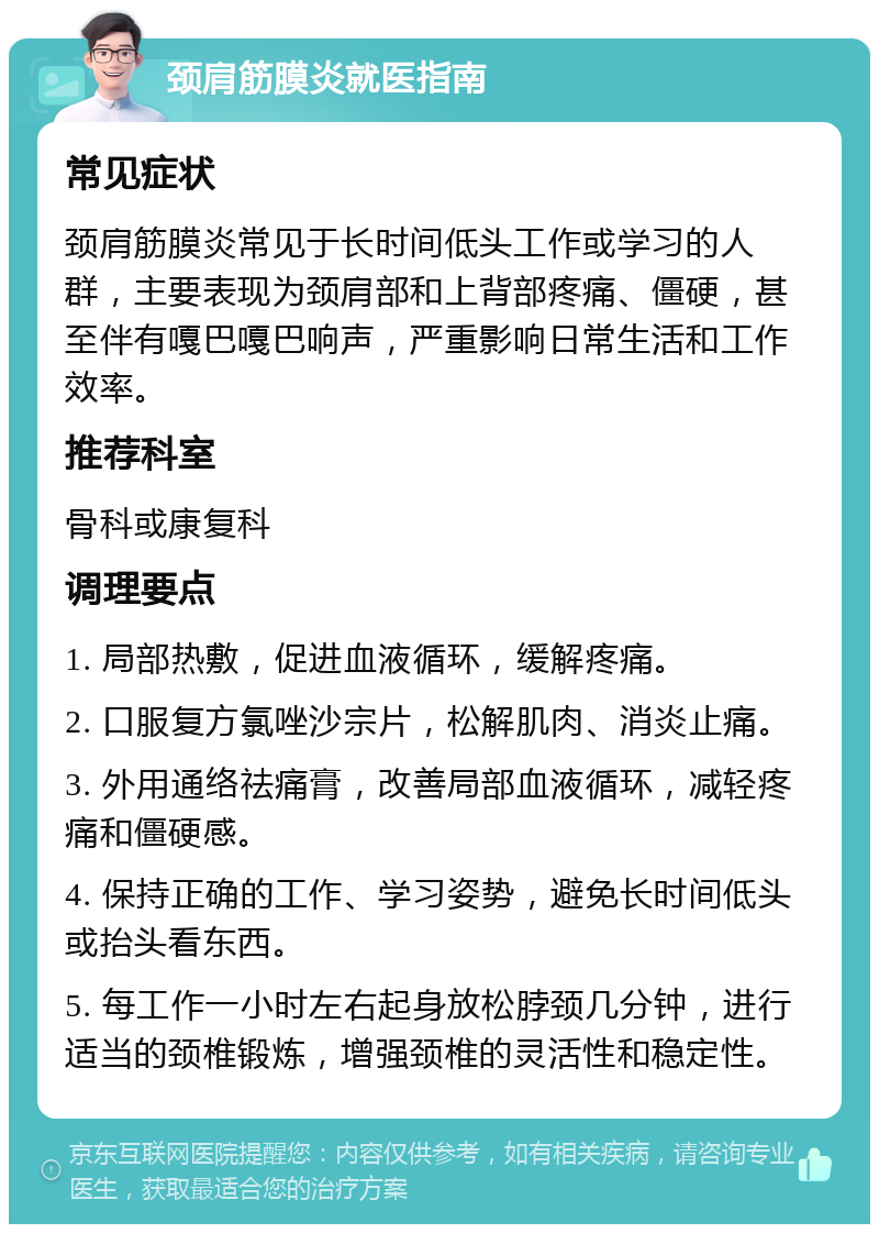 颈肩筋膜炎就医指南 常见症状 颈肩筋膜炎常见于长时间低头工作或学习的人群，主要表现为颈肩部和上背部疼痛、僵硬，甚至伴有嘎巴嘎巴响声，严重影响日常生活和工作效率。 推荐科室 骨科或康复科 调理要点 1. 局部热敷，促进血液循环，缓解疼痛。 2. 口服复方氯唑沙宗片，松解肌肉、消炎止痛。 3. 外用通络祛痛膏，改善局部血液循环，减轻疼痛和僵硬感。 4. 保持正确的工作、学习姿势，避免长时间低头或抬头看东西。 5. 每工作一小时左右起身放松脖颈几分钟，进行适当的颈椎锻炼，增强颈椎的灵活性和稳定性。