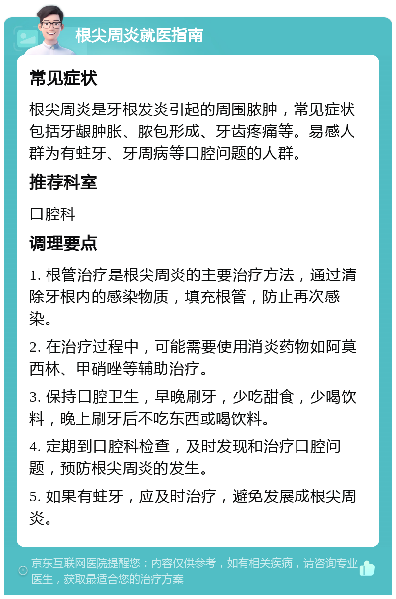 根尖周炎就医指南 常见症状 根尖周炎是牙根发炎引起的周围脓肿，常见症状包括牙龈肿胀、脓包形成、牙齿疼痛等。易感人群为有蛀牙、牙周病等口腔问题的人群。 推荐科室 口腔科 调理要点 1. 根管治疗是根尖周炎的主要治疗方法，通过清除牙根内的感染物质，填充根管，防止再次感染。 2. 在治疗过程中，可能需要使用消炎药物如阿莫西林、甲硝唑等辅助治疗。 3. 保持口腔卫生，早晚刷牙，少吃甜食，少喝饮料，晚上刷牙后不吃东西或喝饮料。 4. 定期到口腔科检查，及时发现和治疗口腔问题，预防根尖周炎的发生。 5. 如果有蛀牙，应及时治疗，避免发展成根尖周炎。