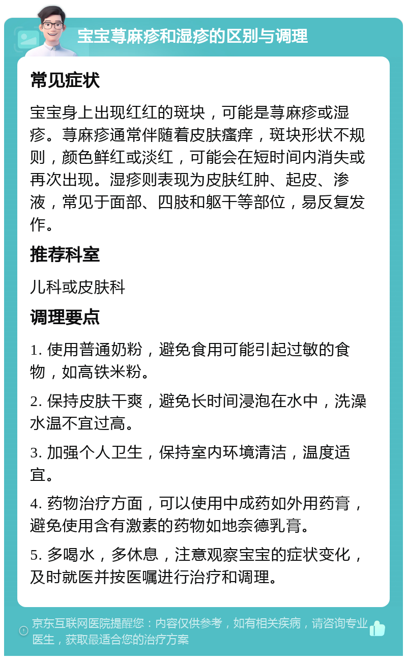 宝宝荨麻疹和湿疹的区别与调理 常见症状 宝宝身上出现红红的斑块，可能是荨麻疹或湿疹。荨麻疹通常伴随着皮肤瘙痒，斑块形状不规则，颜色鲜红或淡红，可能会在短时间内消失或再次出现。湿疹则表现为皮肤红肿、起皮、渗液，常见于面部、四肢和躯干等部位，易反复发作。 推荐科室 儿科或皮肤科 调理要点 1. 使用普通奶粉，避免食用可能引起过敏的食物，如高铁米粉。 2. 保持皮肤干爽，避免长时间浸泡在水中，洗澡水温不宜过高。 3. 加强个人卫生，保持室内环境清洁，温度适宜。 4. 药物治疗方面，可以使用中成药如外用药膏，避免使用含有激素的药物如地奈德乳膏。 5. 多喝水，多休息，注意观察宝宝的症状变化，及时就医并按医嘱进行治疗和调理。