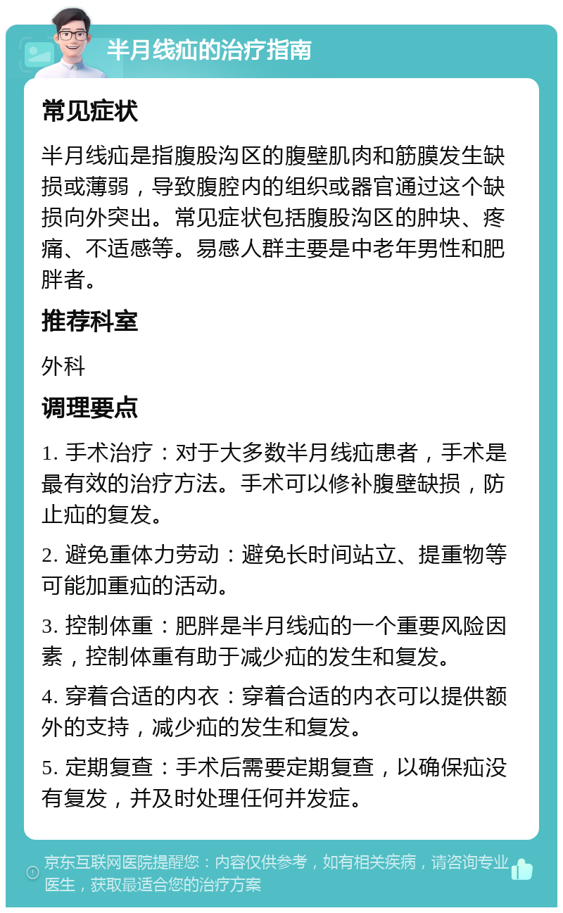 半月线疝的治疗指南 常见症状 半月线疝是指腹股沟区的腹壁肌肉和筋膜发生缺损或薄弱，导致腹腔内的组织或器官通过这个缺损向外突出。常见症状包括腹股沟区的肿块、疼痛、不适感等。易感人群主要是中老年男性和肥胖者。 推荐科室 外科 调理要点 1. 手术治疗：对于大多数半月线疝患者，手术是最有效的治疗方法。手术可以修补腹壁缺损，防止疝的复发。 2. 避免重体力劳动：避免长时间站立、提重物等可能加重疝的活动。 3. 控制体重：肥胖是半月线疝的一个重要风险因素，控制体重有助于减少疝的发生和复发。 4. 穿着合适的内衣：穿着合适的内衣可以提供额外的支持，减少疝的发生和复发。 5. 定期复查：手术后需要定期复查，以确保疝没有复发，并及时处理任何并发症。