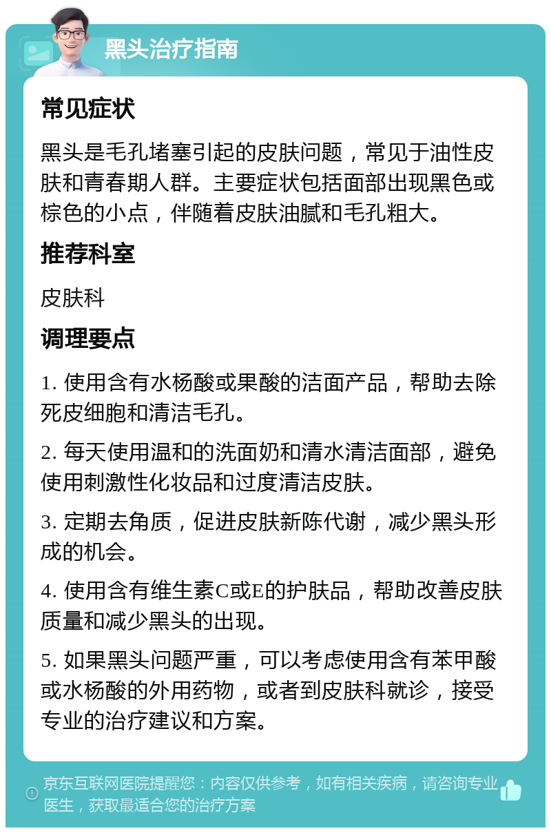 黑头治疗指南 常见症状 黑头是毛孔堵塞引起的皮肤问题，常见于油性皮肤和青春期人群。主要症状包括面部出现黑色或棕色的小点，伴随着皮肤油腻和毛孔粗大。 推荐科室 皮肤科 调理要点 1. 使用含有水杨酸或果酸的洁面产品，帮助去除死皮细胞和清洁毛孔。 2. 每天使用温和的洗面奶和清水清洁面部，避免使用刺激性化妆品和过度清洁皮肤。 3. 定期去角质，促进皮肤新陈代谢，减少黑头形成的机会。 4. 使用含有维生素C或E的护肤品，帮助改善皮肤质量和减少黑头的出现。 5. 如果黑头问题严重，可以考虑使用含有苯甲酸或水杨酸的外用药物，或者到皮肤科就诊，接受专业的治疗建议和方案。