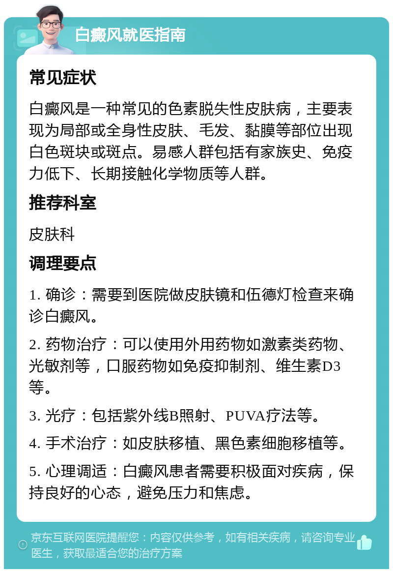 白癜风就医指南 常见症状 白癜风是一种常见的色素脱失性皮肤病，主要表现为局部或全身性皮肤、毛发、黏膜等部位出现白色斑块或斑点。易感人群包括有家族史、免疫力低下、长期接触化学物质等人群。 推荐科室 皮肤科 调理要点 1. 确诊：需要到医院做皮肤镜和伍德灯检查来确诊白癜风。 2. 药物治疗：可以使用外用药物如激素类药物、光敏剂等，口服药物如免疫抑制剂、维生素D3等。 3. 光疗：包括紫外线B照射、PUVA疗法等。 4. 手术治疗：如皮肤移植、黑色素细胞移植等。 5. 心理调适：白癜风患者需要积极面对疾病，保持良好的心态，避免压力和焦虑。