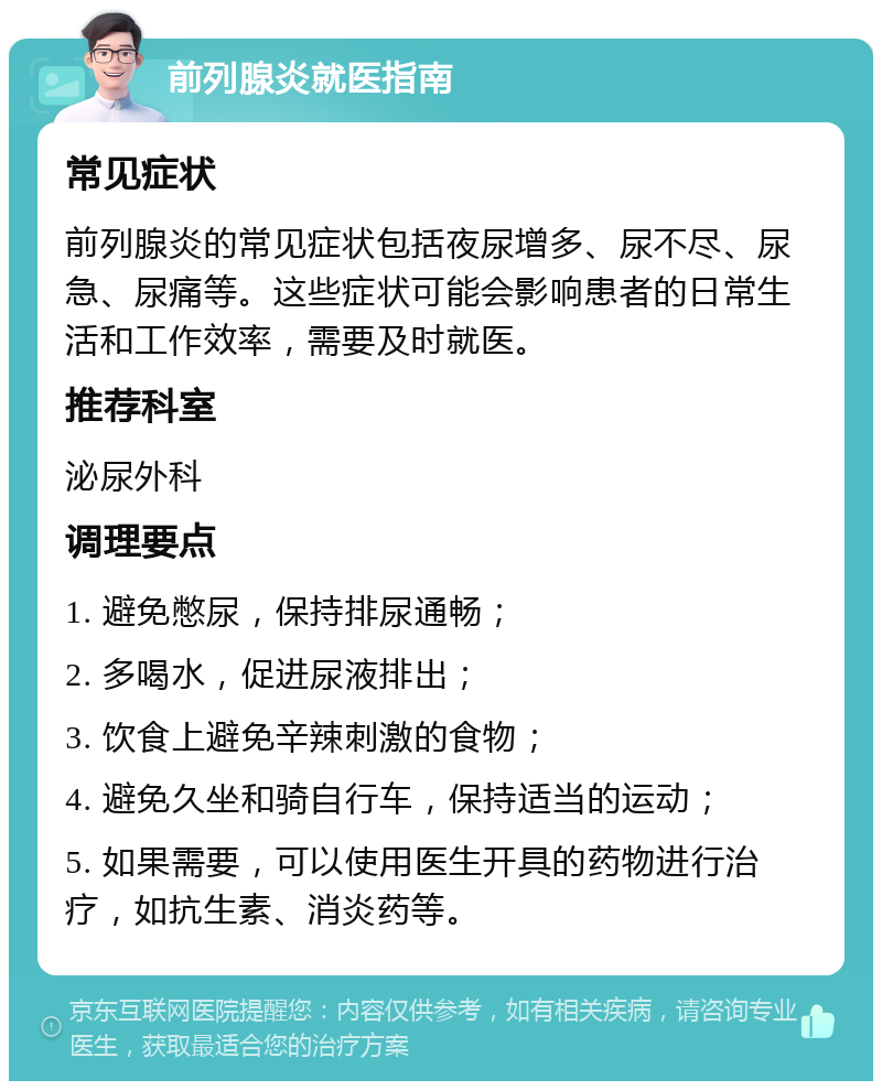 前列腺炎就医指南 常见症状 前列腺炎的常见症状包括夜尿增多、尿不尽、尿急、尿痛等。这些症状可能会影响患者的日常生活和工作效率，需要及时就医。 推荐科室 泌尿外科 调理要点 1. 避免憋尿，保持排尿通畅； 2. 多喝水，促进尿液排出； 3. 饮食上避免辛辣刺激的食物； 4. 避免久坐和骑自行车，保持适当的运动； 5. 如果需要，可以使用医生开具的药物进行治疗，如抗生素、消炎药等。