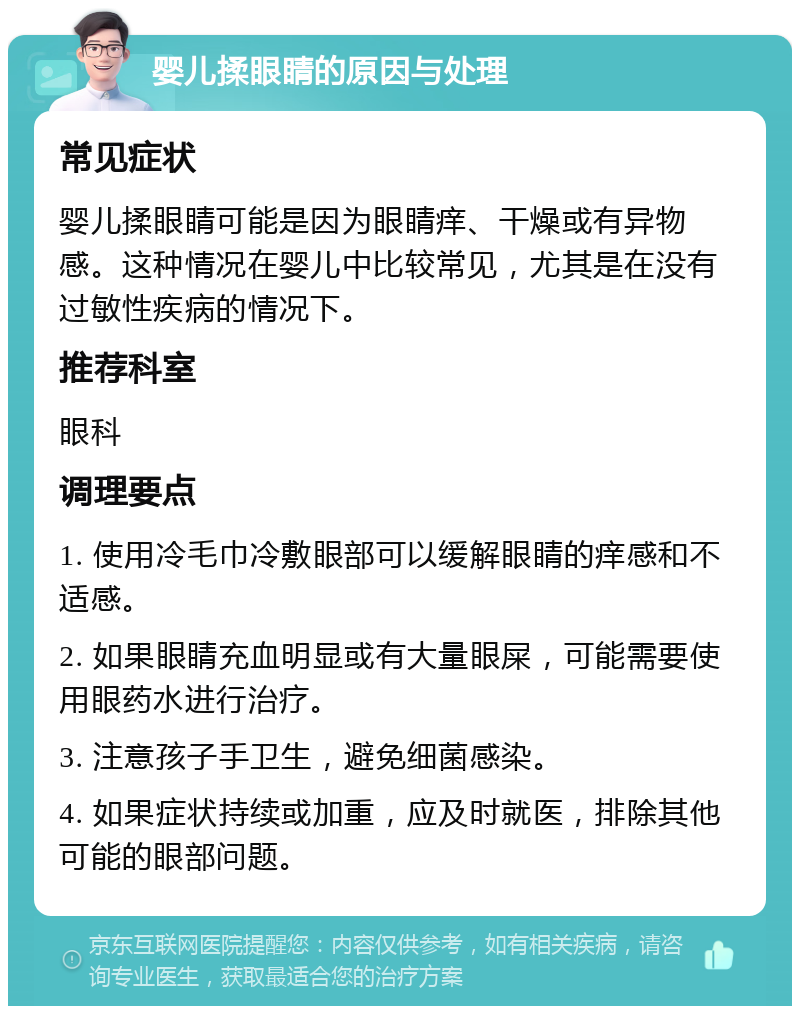 婴儿揉眼睛的原因与处理 常见症状 婴儿揉眼睛可能是因为眼睛痒、干燥或有异物感。这种情况在婴儿中比较常见，尤其是在没有过敏性疾病的情况下。 推荐科室 眼科 调理要点 1. 使用冷毛巾冷敷眼部可以缓解眼睛的痒感和不适感。 2. 如果眼睛充血明显或有大量眼屎，可能需要使用眼药水进行治疗。 3. 注意孩子手卫生，避免细菌感染。 4. 如果症状持续或加重，应及时就医，排除其他可能的眼部问题。