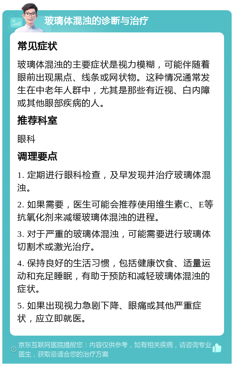 玻璃体混浊的诊断与治疗 常见症状 玻璃体混浊的主要症状是视力模糊，可能伴随着眼前出现黑点、线条或网状物。这种情况通常发生在中老年人群中，尤其是那些有近视、白内障或其他眼部疾病的人。 推荐科室 眼科 调理要点 1. 定期进行眼科检查，及早发现并治疗玻璃体混浊。 2. 如果需要，医生可能会推荐使用维生素C、E等抗氧化剂来减缓玻璃体混浊的进程。 3. 对于严重的玻璃体混浊，可能需要进行玻璃体切割术或激光治疗。 4. 保持良好的生活习惯，包括健康饮食、适量运动和充足睡眠，有助于预防和减轻玻璃体混浊的症状。 5. 如果出现视力急剧下降、眼痛或其他严重症状，应立即就医。