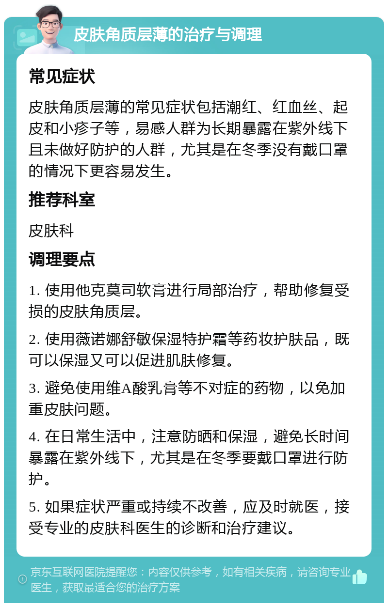 皮肤角质层薄的治疗与调理 常见症状 皮肤角质层薄的常见症状包括潮红、红血丝、起皮和小疹子等，易感人群为长期暴露在紫外线下且未做好防护的人群，尤其是在冬季没有戴口罩的情况下更容易发生。 推荐科室 皮肤科 调理要点 1. 使用他克莫司软膏进行局部治疗，帮助修复受损的皮肤角质层。 2. 使用薇诺娜舒敏保湿特护霜等药妆护肤品，既可以保湿又可以促进肌肤修复。 3. 避免使用维A酸乳膏等不对症的药物，以免加重皮肤问题。 4. 在日常生活中，注意防晒和保湿，避免长时间暴露在紫外线下，尤其是在冬季要戴口罩进行防护。 5. 如果症状严重或持续不改善，应及时就医，接受专业的皮肤科医生的诊断和治疗建议。