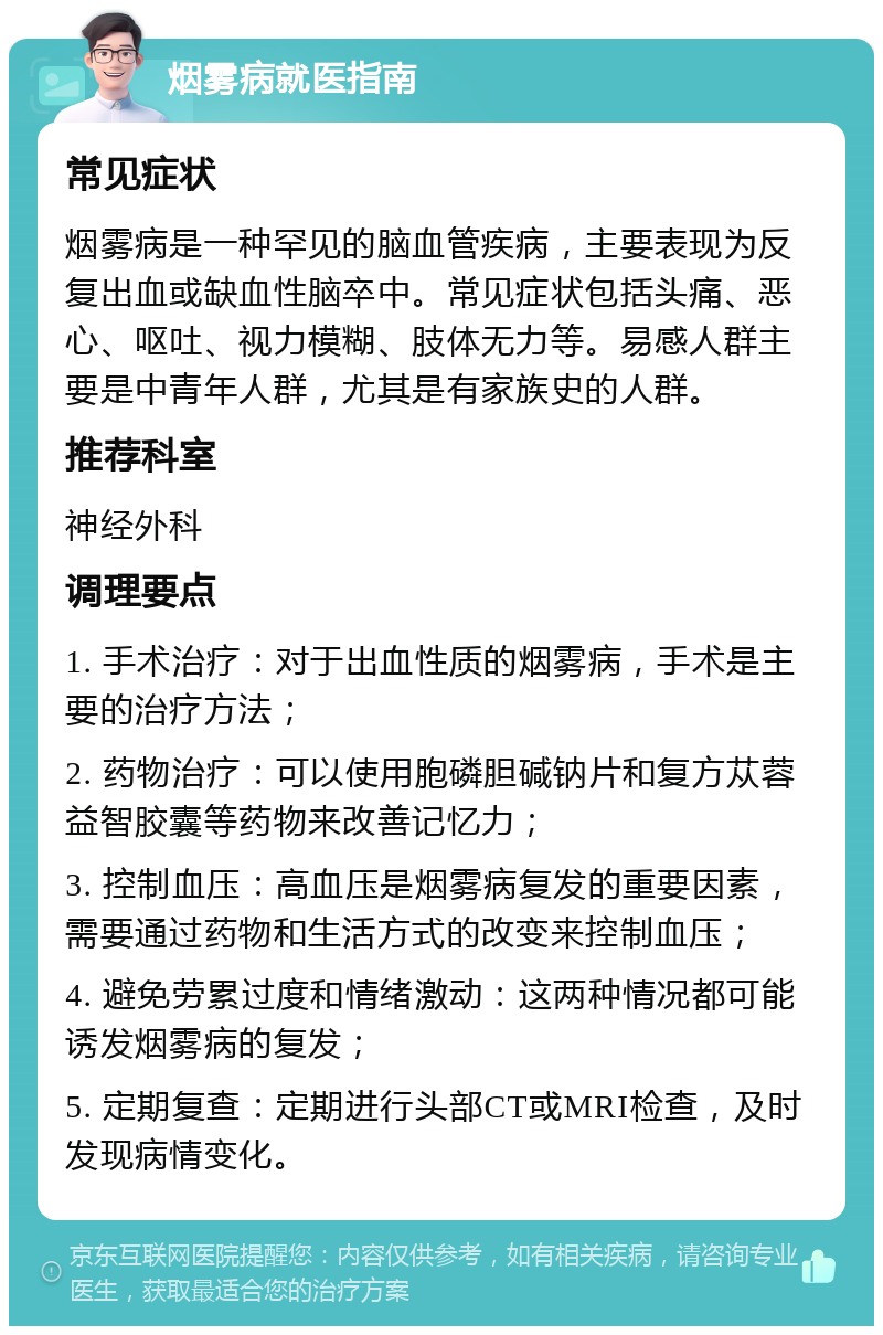 烟雾病就医指南 常见症状 烟雾病是一种罕见的脑血管疾病，主要表现为反复出血或缺血性脑卒中。常见症状包括头痛、恶心、呕吐、视力模糊、肢体无力等。易感人群主要是中青年人群，尤其是有家族史的人群。 推荐科室 神经外科 调理要点 1. 手术治疗：对于出血性质的烟雾病，手术是主要的治疗方法； 2. 药物治疗：可以使用胞磷胆碱钠片和复方苁蓉益智胶囊等药物来改善记忆力； 3. 控制血压：高血压是烟雾病复发的重要因素，需要通过药物和生活方式的改变来控制血压； 4. 避免劳累过度和情绪激动：这两种情况都可能诱发烟雾病的复发； 5. 定期复查：定期进行头部CT或MRI检查，及时发现病情变化。