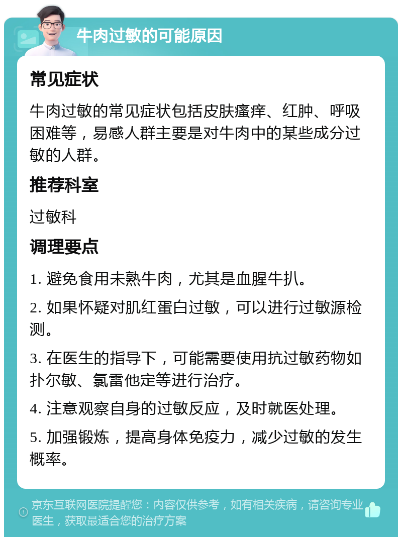 牛肉过敏的可能原因 常见症状 牛肉过敏的常见症状包括皮肤瘙痒、红肿、呼吸困难等，易感人群主要是对牛肉中的某些成分过敏的人群。 推荐科室 过敏科 调理要点 1. 避免食用未熟牛肉，尤其是血腥牛扒。 2. 如果怀疑对肌红蛋白过敏，可以进行过敏源检测。 3. 在医生的指导下，可能需要使用抗过敏药物如扑尔敏、氯雷他定等进行治疗。 4. 注意观察自身的过敏反应，及时就医处理。 5. 加强锻炼，提高身体免疫力，减少过敏的发生概率。