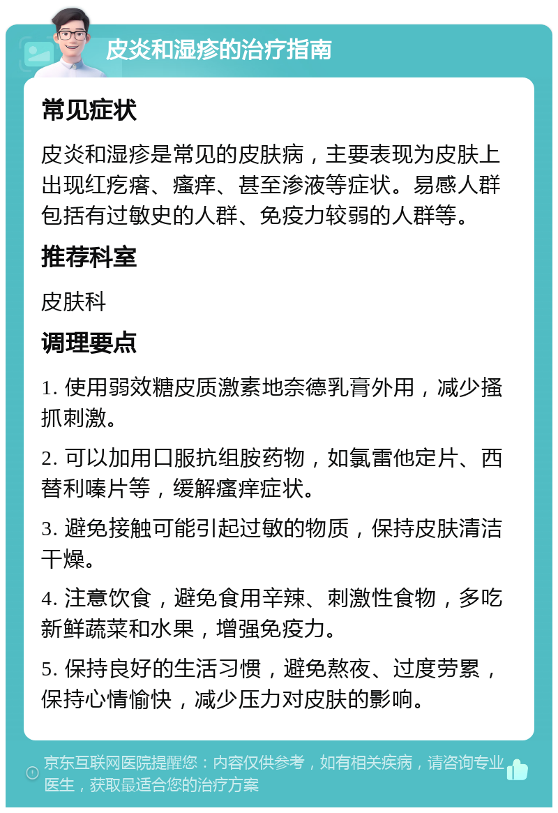 皮炎和湿疹的治疗指南 常见症状 皮炎和湿疹是常见的皮肤病，主要表现为皮肤上出现红疙瘩、瘙痒、甚至渗液等症状。易感人群包括有过敏史的人群、免疫力较弱的人群等。 推荐科室 皮肤科 调理要点 1. 使用弱效糖皮质激素地奈德乳膏外用，减少搔抓刺激。 2. 可以加用口服抗组胺药物，如氯雷他定片、西替利嗪片等，缓解瘙痒症状。 3. 避免接触可能引起过敏的物质，保持皮肤清洁干燥。 4. 注意饮食，避免食用辛辣、刺激性食物，多吃新鲜蔬菜和水果，增强免疫力。 5. 保持良好的生活习惯，避免熬夜、过度劳累，保持心情愉快，减少压力对皮肤的影响。