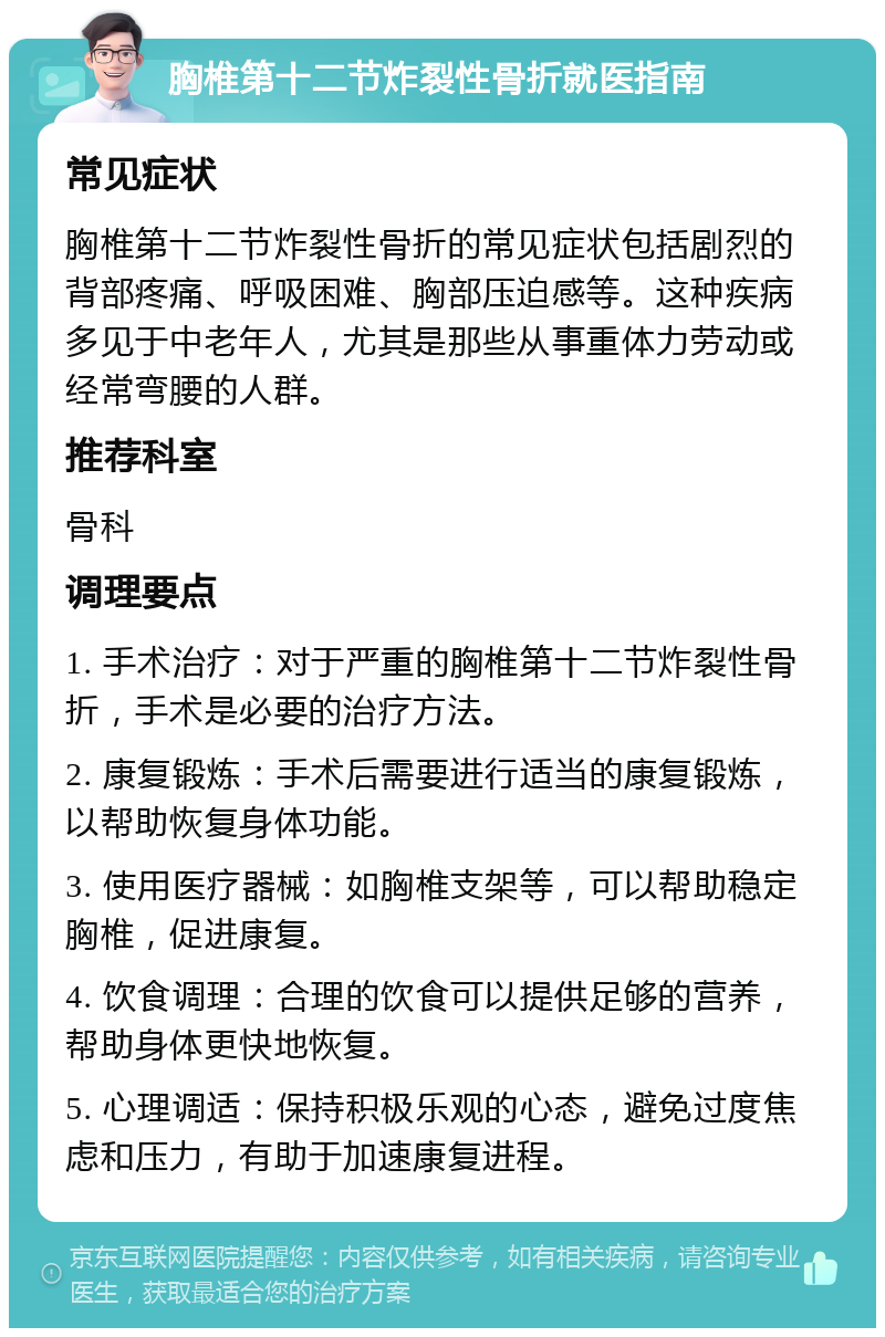 胸椎第十二节炸裂性骨折就医指南 常见症状 胸椎第十二节炸裂性骨折的常见症状包括剧烈的背部疼痛、呼吸困难、胸部压迫感等。这种疾病多见于中老年人，尤其是那些从事重体力劳动或经常弯腰的人群。 推荐科室 骨科 调理要点 1. 手术治疗：对于严重的胸椎第十二节炸裂性骨折，手术是必要的治疗方法。 2. 康复锻炼：手术后需要进行适当的康复锻炼，以帮助恢复身体功能。 3. 使用医疗器械：如胸椎支架等，可以帮助稳定胸椎，促进康复。 4. 饮食调理：合理的饮食可以提供足够的营养，帮助身体更快地恢复。 5. 心理调适：保持积极乐观的心态，避免过度焦虑和压力，有助于加速康复进程。