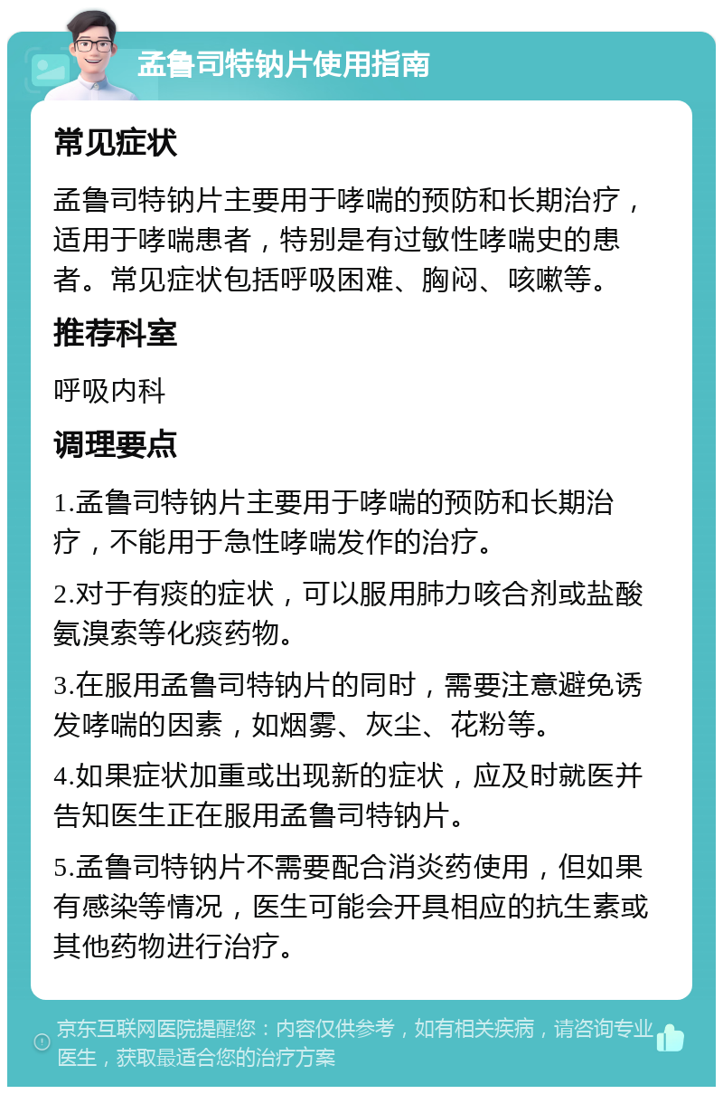 孟鲁司特钠片使用指南 常见症状 孟鲁司特钠片主要用于哮喘的预防和长期治疗，适用于哮喘患者，特别是有过敏性哮喘史的患者。常见症状包括呼吸困难、胸闷、咳嗽等。 推荐科室 呼吸内科 调理要点 1.孟鲁司特钠片主要用于哮喘的预防和长期治疗，不能用于急性哮喘发作的治疗。 2.对于有痰的症状，可以服用肺力咳合剂或盐酸氨溴索等化痰药物。 3.在服用孟鲁司特钠片的同时，需要注意避免诱发哮喘的因素，如烟雾、灰尘、花粉等。 4.如果症状加重或出现新的症状，应及时就医并告知医生正在服用孟鲁司特钠片。 5.孟鲁司特钠片不需要配合消炎药使用，但如果有感染等情况，医生可能会开具相应的抗生素或其他药物进行治疗。