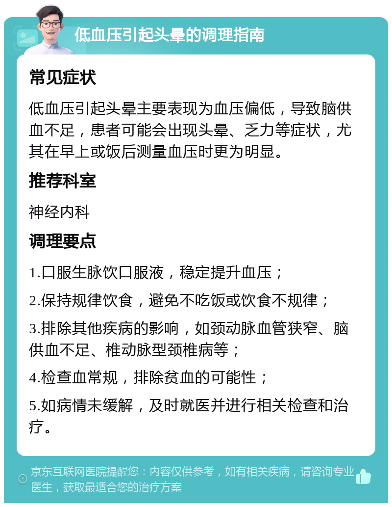 低血压引起头晕的调理指南 常见症状 低血压引起头晕主要表现为血压偏低，导致脑供血不足，患者可能会出现头晕、乏力等症状，尤其在早上或饭后测量血压时更为明显。 推荐科室 神经内科 调理要点 1.口服生脉饮口服液，稳定提升血压； 2.保持规律饮食，避免不吃饭或饮食不规律； 3.排除其他疾病的影响，如颈动脉血管狭窄、脑供血不足、椎动脉型颈椎病等； 4.检查血常规，排除贫血的可能性； 5.如病情未缓解，及时就医并进行相关检查和治疗。