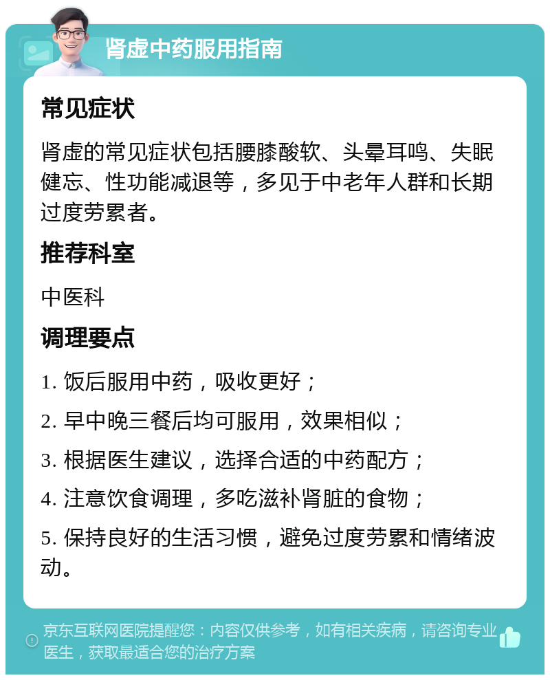 肾虚中药服用指南 常见症状 肾虚的常见症状包括腰膝酸软、头晕耳鸣、失眠健忘、性功能减退等，多见于中老年人群和长期过度劳累者。 推荐科室 中医科 调理要点 1. 饭后服用中药，吸收更好； 2. 早中晚三餐后均可服用，效果相似； 3. 根据医生建议，选择合适的中药配方； 4. 注意饮食调理，多吃滋补肾脏的食物； 5. 保持良好的生活习惯，避免过度劳累和情绪波动。